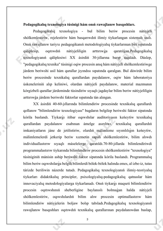 iń mánisin aship beriwshi faktor sipatında kórila baslandı. programmalıq bilim beriw oqıwshılarǵa belgili bilimlerdi bólek-bólek halında emes, al izbe-iz, tutas tárizde beriliwin názerde tutadı. pedagogikalıq texnologiyanıń ilimiy-teoriyalıq tiykarları didaktikalıq principler, psixologiyalıq-pedagogikalıq qatnaslar hám innovaciyalıq metodologiyalarga tiykarlanadı. onıń tiykarǵı maqseti bilimlendiriw procesin oqıtıwshınıń sheberligine baylanıslı bolmaǵan halda nátiyjeli shólkemlestiriw, oqıwshılardıń bilim alıw procesin optimallastırıw hám bilimlendiriw nátiyjelerin boljaw bolıp tabıladı.pedagogikalıq texnologiyanıń rawajlanıw basqıshları oqıtıwdıń texnikalıq qurallarınan paydalanıwdan baslap, bilim beriw procesin programmalastırıw hám sistemalı qatnaslarga ótiwdi óz ishine aladı. bul basqıshlar bilimlendiriw metodologiyasınıń rawajlanıwına, innovaciyalıq pedagogikalıq qatnaslardıń engiziliwine hám bilimlendiriw sapasınıń artıwına xızmet etken. házirgi kúnde pedagogikalıq texnologiya bilimlendiriw procesin rejelestiriw, shólkemlestiriw hám basqarıwda áhmiyetli qural sıpatında qaralmaqta. onıń ilimiy-teoriyalıq tiykarları bilimlendiriw metodologiyasınıń zamanagóy qatnaslarına, málimleme-kommunikaciya texnologiyalarınıń rawajlanıwına hám pedagogikalıq innovaciyalarǵa tiykarlanadı.sonıń menen birge, pedagogikalıq texnologiyanıń rawajlanıwı oqıtıwshılardıń kásiplik kompetentligin arttırıw, bilimlendiriw mákemeleriniń infrastrukturasın jetilistiriw hám bilimlendiriwdiń sapasın bahalaw sistemasın rawajlandırıwǵa da qaratılǵan. bul processler bilimlendiriw sistemasınıń nátiyjeliligin arttırıwǵa xızmet etedi.juwmaqlap …