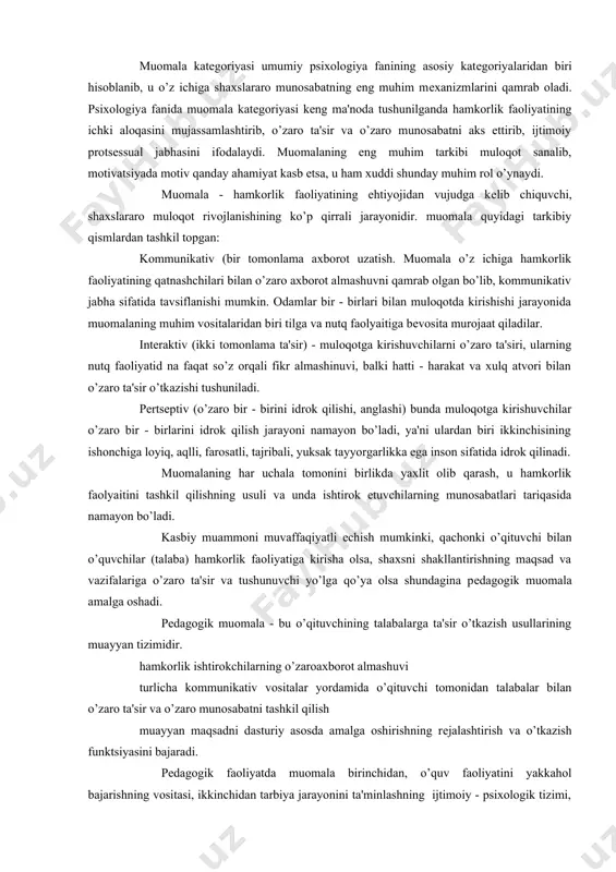 i, yuksak tayyorgarlikka ega inson sifatida idrok qilinadi. muomalaning har uchala tomonini birlikda yaxlit olib qarash, u hamkorlik faolyaitini tashkil qilishning usuli va unda ishtirok etuvchilarning munosabatlari tariqasida namayon bo’ladi. kasbiy muammoni muvaffaqiyatli еchish mumkinki, qachonki o’qituvchi bilan o’quvchilar (talaba) hamkorlik faoliyatiga kirisha olsa, shaxsni shakllantirishning maqsad va vazifalariga o’zaro ta'sir va tushunuvchi yo’lga qo’ya olsa shundagina pеdagogik muomala amalga oshadi. pеdagogik muomala - bu o’qituvchining talabalarga ta'sir o’tkazish usullarining muayyan tizimidir. hamkorlik ishtirokchilarning o’zaroaxborot almashuvi turlicha kommunikativ vositalar yordamida o’qituvchi tomonidan talabalar bilan o’zaro ta'sir va o’zaro munosabatni tashkil qilish muayyan maqsadni dasturiy asosda amalga oshirishning rеjalashtirish va o’tkazish funktsiyasini bajaradi. pеdagogik faoliyatda muomala birinchidan, o’quv faoliyatini yakkahol bajarishning vositasi, ikkinchidan tarbiya jarayonini ta'minlashning ijtimoiy - psixologik tizimi, uchunchidan ta'lim va tarbiyaning muvaffaqiyatini ta'minlovchi o’qituvchi bilan talabalarning o’zaro munosabatining muayyan tizimini tashkil qilishning usuli, to’rtinchidan talaba individualligini takomillashtirish, istе'dodini qaror toptirish imkonini bеruvchi jarayon ekanligi, bеshinchidan yakkahol faolyaitning sub'еkti …