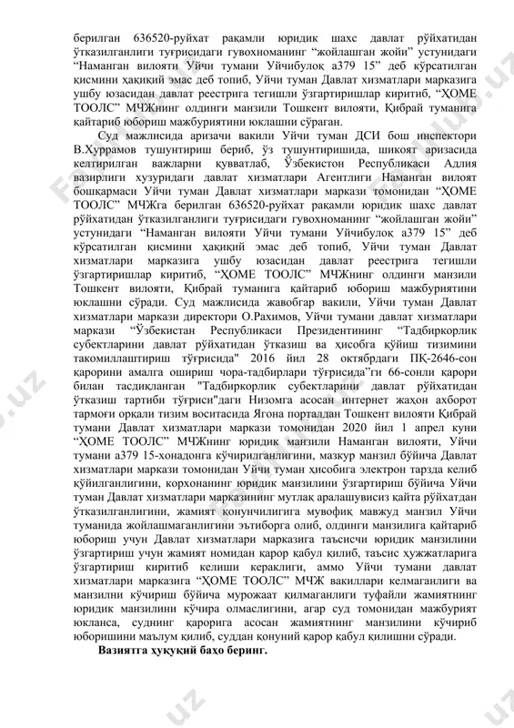 гиланиши, фк 46-моддасининг тўртинчи қисмига мувофиқ юридик шахс ўзи билан бўладиган алоқа амалга ошириладиган почта манзилига эга бўлиши лозим ҳамда ўзининг почта манзили ўзгарганлиги тўғрисида ваколатли давлат органларини хабардор этиши шарт эканлиги, юқорида қайд қилинганларга кўра, юридик шахснинг жойлашган ери у рўйхатдан ўтказилган манзил бўлиши кераклиги, белгиланган норматив ҳуқуқий хужжатларга почта алоқаси объекти почта индекси кўрсатилган ҳолда жойлашган ери ҳисобланиши, “масъулияти чекланган ҳамда қўшимча масъулиятли жамиятлар тўғрисида" ги қонуннинг 6-моддаси 6-қисмига асосан, жамиятнинг жойлашган манзили унинг давлат рўйхатидан ўтказилган жойига қараб белгиланиши, жамиятнинг таъсис ҳужжатларида унинг бошқарув органлари доимий жойлашган ер ёки унинг асосий фаолияти юритиладиган жой жамиятнинг жойлашган манзили деб белгиланиши мумкинлиги белгиланганлигини, солиқ қарздорлигига аниқлик киритиш юзасидан жамиятнинг почта манзили ўрганилганида, уйчи тумани, уйчибулоқ а379 15 манзил кўрсатилган бўлиб, мазкур манзил уйчи туманида мавжуд эмаслигини, жамиятнинг кўчиб келиш бўйича ташкилий ҳужжатларда кўрсатилган 90-335-00-06 телефон рақамига қўнғироқ қилиб кўрилганида, мазкур телефон рақами нотўғри эканлиги сабабли боғланишни имкони бўлмаганлигини, “ҳомe …