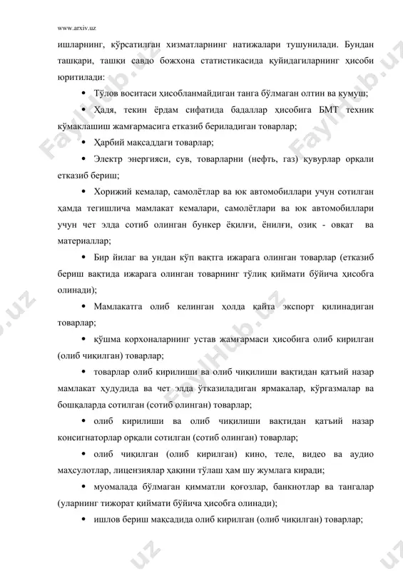 аладаги қимматли қоғозлар, банкнотлар ва тангалар; · мамлакат ҳудуди орқали ўтувчи транзит хорижий товарлар; · мамлакатга олиб кирилмайдиган қайта экспорт қилинадиган товарлар; · вақтинча олиб чиқиладиган ва тегишлича олиб туриладиган товарлар (жумладан, кўргазмалар, ярмаркалар ва консигнация учун мўлжалланган товарларнинг сотилмайдиган қисми), пойгалар, югуришлар ва шунга ўхшашларда қатнашиши учун вақтинча олиб чиқиладиган ва олиб кириладиган ҳайвонлар; прокат учун чет элга олиб чиқиладиган ҳамда қайтиб олиб кириладиган ватан кино ва телефильмлари; савдо намуналари сифатида олиб чиқиладиган ва олиб кириладиган товарлар; · чет элга вақтинча олиб чиқиладиган ва олиб кириладиган қайтариладиган идиш. контейнерлар ва транспорт воситалари ҳамда уларнинг қайтарилиши; · йўловчиларнинг шахсий багажи, чет элдаги элчихоналар, дипломатик миссиялар, ваколатхоналар, савдо ваколатхоналари ва бошқа ташкилотлар учун мўлжалланган ашёлар (хизмат ва шахсий) (чет элда мамлакат билан унинг ташкилотлари ўртасида товарлар ҳаракати товарларнинг мамлакат ичидаги ҳаракати деб тушунилади); · бир йиладн кам муддатга ижарага олинган товарлар; · тузатиш учун жўнатиладиган ҳамда тузатишдан кейин қайтариладиган транспорт воситалари …