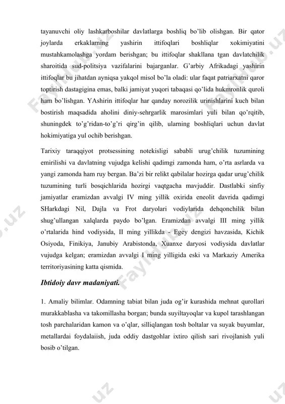 mgi sharkdagi nil, dajla va frot daryolari vodiylarida dehqonchilik bilan shug’ullangan xalqlarda paydo bo’lgan. eramizdan avvalgi iii ming yillik o’rtalarida hind vodiysida, ii ming yillikda - egey dengizi havzasida, kichik osiyoda, finikiya, janubiy arabistonda, xuanxe daryosi vodiysida davlatlar vujudga kelgan; eramizdan avvalgi i ming yilligida eski va markaziy amerika territoriyasining katta qismida. ibtidoiy davr madaniyati. 1. amaliy bilimlar. odamning tabiat bilan juda og’ir kurashida mehnat qurollari murakkablasha va takomillasha borgan; bunda suyiltayoqlar va kupol tarashlangan tosh parchalaridan kamon va o’qlar, silliqlangan tosh boltalar va suyak buyumlar, metallardai foydalaiish, juda oddiy dastgohlar ixtiro qilish sari rivojlanish yuli bosib o’tilgan. eng sodda mexanik moslamalar: er kovlaydigan tayoq va chopqich asosida yuzaga kelgan richag-dastak va pona bo’lmay turib hozirgi texnika mavjud bo’la olmas edi. odamlar tabiiy g’orlardan foydalanish ishlaridan turli-tuman sun’iy uy-joylar qurishga asta-sekin o’ta borishgan. novdalar, xodalar, pustloq, terilar, namat, keng barglar, poxol, kolish, turli hayvon suyaklari, chim, daraxt, loy, tosh, keyinrooq …
