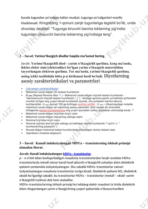 yo’nalganlari-manfiy hisoblanadi. kirxgofning 1-qonuni zanjir tugunlariga tegishli boʻlib, unda shunday deyiladi: “tugunga kiruvchi barcha toklarning yig‘indisi tugundan chiquvchi barcha toklarning yig‘indisiga teng”. 2 – savol: yarimo’tkazgich diodlar haqida ma’lumot bering. javob: yarimo'tkazgichli diod - yarim o'tkazgichli qurilma, keng ma'noda, ikkita elektr simi (elektrodlar) bo'lgan yarim o'tkazgich materialdan tayyorlangan elektron qurilma. tor ma'noda, yarimo'tkazgichli qurilma, uning ichki tuzilishida bitta p-n birikmasi hosil bo'ladi. diyotlarning asosiy xarakteristikalari va parametrlari 1. volt-amper xarakteristikalari 1. maksimal ruxsat etilgan dc teskari kuchlanish 1. u rrm (repeat reverse max [1] ) - maksimal ruxsat etilgan impulsli teskari kuchlanish - “takrorlanuvchi impulsli teskari kuchlanish ( v ) - diodaga qarama-qarshi yo'nalishda qo'llanilishi mumkin bo'lgan eng yuqori lahzali kuchlanish qiymati, shu jumladan barcha takroriy kuchlanishlar. u rrm qiymati 100 ga bo'lingan qurilma sinfidir . u rrm - o'tkazmaydigan holatda maksimal ruxsat etilgan ish rejimining asosiy parametri: diod normal ish sharoitida ishlaganda teskari kuchlanishning eng yuqori qiymatlari ushbu qiymatdan …
