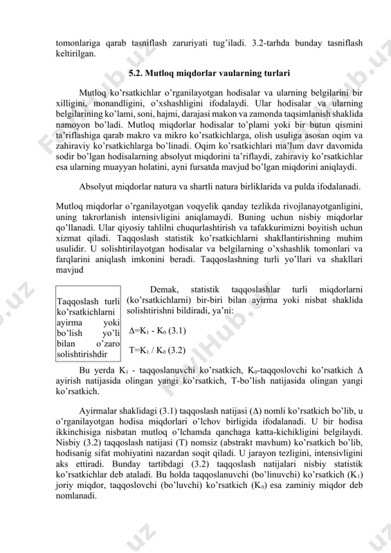 siz statistik ko’rsatkichlar mavjud, ularning turlari ham ko’p. o’z-o’zidan ravshanki, ularni birma-bir qarab chiqib bo’lmaydi. shu sababli statistik ko’rsatkichlarni umumlashtirish, ma’lum tartibga solish, muhim tomonlariga qarab tasniflash zaruriyati tug’iladi. 3.2-tarhda bunday tasniflash keltirilgan. 5.2. mutloq miqdorlar vaularning turlari mutloq ko’rsatkichlar o’rganilayotgan hodisalar va ularning belgilarini bir xilligini, monandligini, o’xshashligini ifodalaydi. ular hodisalar va ularning belgilarining ko’lami, soni, hajmi, darajasi makon va zamonda taqsimlanish shaklida namoyon bo’ladi. mutloq miqdorlar hodisalar to’plami yoki bir butun qismini ta’riflashiga qarab makro va mikro ko’rsatkichlarga, olish usuliga asosan oqim va zahiraviy ko’rsatkichlarga bo’linadi. oqim ko’rsatkichlari ma’lum davr davomida sodir bo’lgan hodisalarning absolyut miqdorini ta’riflaydi, zahiraviy ko’rsatkichlar esa ularning muayyan holatini, ayni fursatda mavjud bo’lgan miqdorini aniqlaydi. absolyut miqdorlar natura va shartli natura birliklarida va pulda ifodalanadi. mutloq miqdorlar o’rganilayotgan voqyelik qanday tezlikda rivojlanayotganligini, uning takrorlanish intensivligini aniqlamaydi. buning uchun nisbiy miqdorlar qo’llanadi. ular qiyosiy tahlilni chuqurlashtirish va tafakkurimizni boyitish uchun xizmat qiladi. taqqoslash statistik ko’rsatkichlarni …