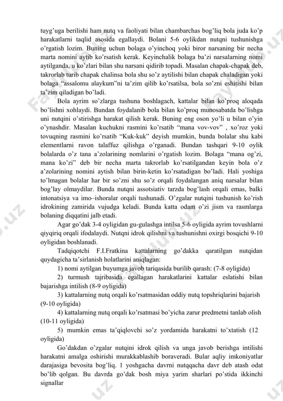 qila boshlaydi. bemalol yuradigan bola tor uy doirasidan tashqariga chiqish imkoniyatiga ega bo’ladi. go‘dak va nutqning o’sishi. 6-7 oylik bolalarda taqlid qilish harakatlari paydo bo’ladi. bola psixikasining taraqqiyotida taqlidning roli katta, bola juda ko’p harakatlarni va nutqni asosan taqlid orqali egallaydi. go’daklarda katta yoshdagi kishilarning faoliyatini tashqil qilish asosida unga atrofdagi olam haqida dastlabki tafakkur qilishning oddiy formalari vujudga keladi. 6-7 oylik bola ismi aytilgan narsani ko’rsatadi. ya’ni harakat xotirasi paydo bo’ladi. xotiraning dastlabki ko’rinishlari asta –sekinlik bilan paydo bo’ladi. masalan, go’dak o’yinchoqni o’ynayapti, o’yinchoq ovoz chiqaruvchi moslamaga biriktirilgan bo’ladi. go’dak o’yinchoqni qo’llari yordamida ezsa undan ovoz chiqadi. bola oradan ancha o’tsa ham o’sha o’yinchoqni olib ezadi. chunki undan tovush chiqishi mumkinligini biladi. demak, xotirasida o’yinchoqni bosish harakati qolgan va u shu tufayli ham ezish harakatini bajaradi. go’dak shu tariqa kichik harakatlarni eslab qoladi va keyingi gal shu harakat orqali natijaga erishishi mumkinligini biladi. masalan boladan “qo’lingiz qani” deb so’ralsa, …