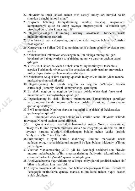 to‘g‘risidagi konvenitsiya qachon qabul qilindi? 21. ijtimoiy muhit sog‘ligi imkoniyatlari cheklangan bolalar uchun birinchi darajali ahamiyatga egadir ushu fikr kimga mansub? 22. inklyuziv ta’limda ishlash uchun to‘rt asosiy tamoyillari mavjud bo’lib shundan birinchi tamoyil nima? 23. nuqsonli bolaning tarbiyalashning vazifasi boladagi nuqsonlarni kompensatsiya qilish va uning xayotga integratsiyasini ta’minlash deb xisoblayd bu so’zlar kimga tegishli? 24. integratsiyalashgan ta’limning nazariy asoslanishi birinchi marta mahalliy olimning asarlari: 25. ular birinchi marta dunyoning qaysi davlatida nogiron bolalarni o'qitishni boshlaganlar. 26. xargreyvas va fullan (2012) tomonidan taklif etilgan uslubiy tavsiyalar soni nechta 27. o‘zbekistonda imkoniyati cheklangan, ta’lim olishga muhtoj bo‘lgan bolalarni qo‘llab quvvatlash to‘g‘risidagi qonun va qarorlar qachon qabul qilingan 28. yunesko ishlari bo‘yicha o‘zbekiston milliy komissiyasi tashabbusi asosida toshkentda «maxsus ta’lim sohasida inklyuziv usullar» mavzusida milliy o‘quv dastur qachon amalga oshirilgan 29. o‘zbekiston xalq ta’limi vazirligi qoshida inklyuziv ta’lim bo‘yicha manba markazi qachon tashkil etildi 30. integratsiyaning bu shakli nogiron va nogiron bo‘lmagan …
