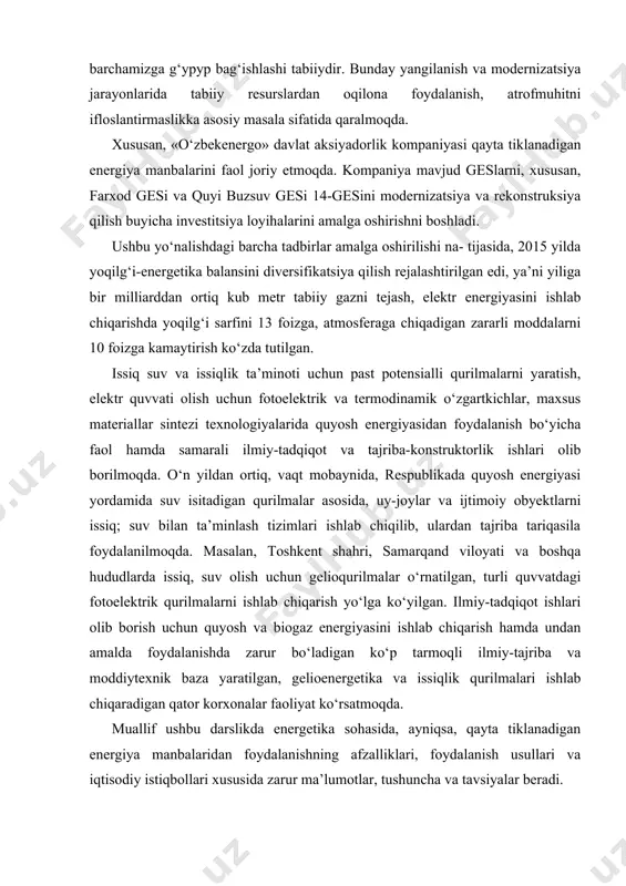 tajriba tariqasila foydalanilmoqda. masalan, toshkent shahri, samarqand viloyati va boshqa hududlarda issiq, suv olish uchun gelioqurilmalar o‘rnatilgan, turli quvvatdagi fotoelektrik qurilmalarni ishlab chiqarish yo‘lga ko‘yilgan. ilmiy-tadqiqot ishlari olib borish uchun quyosh va biogaz energiyasini ishlab chiqarish hamda undan amalda foydalanishda zarur bo‘ladigan ko‘p tarmoqli ilmiy-tajriba va moddiytexnik baza yaratilgan, gelioenergetika va issiqlik qurilmalari ishlab chiqaradigan qator korxonalar faoliyat ko‘rsatmoqda. muallif ushbu darslikda energetika sohasida, ayniqsa, qayta tiklanadigan energiya manbalaridan foydalanishning afzalliklari, foydalanish usullari va iqtisodiy istiqbollari xususida zarur ma’lumotlar, tushuncha va tavsiyalar beradi. ma’lumki, dunyo energetika balansining asosi hisoblangan hozirgi davrda, qazib olinadigan yoqilg‘i turlari — ko‘mir, neft, tabiiy gaz va uranning zaxirasi yildan-yilga kamayib bormoqda. soha mutaxassislarining ma’lumotiga ko‘ra, so‘nggi 40 yil mobaynida, organik yoqilg‘i dunyoda insoniyat tarixidagi barcha davrdan ko‘p qazib olingan va energiya resurslarining iste’mol sur’ati tobora o‘sib borayotir. taxminlarga ko‘ra, hozirgi darajada energiya resurslari iste’mol qilinaversa, dunyoda neft zaxirasi 45—50 yilga, tabiiy gaz 70—75 yilga, ko‘mir …