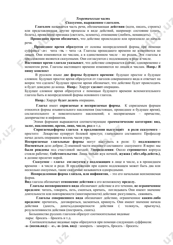 стояние организма – organizmning holati; 5. практическая медицина – amaliy tibbiyot; 6. квалифицированное лечение – malakali davolash; 7. фундамент медицинского образования – tibbiy ta’limning poydevori; 8. положениеорганов – organlarning holati, joylashuvi; 9. внешняяформа – tashqi shakl-shamoyil; 10. пропорциителачеловека – inson tana proporsiyalari; 11. поврежденный – zararlangan; 12. совокупность – yig’indi, jamlanma, to’plam; 13. основные жизненные процессы – asosiy hayotiy jarayonlar; 14. реагирование организма – organizmning javob reaksiyasi; 15. механизмы адаптации – moslasuv mexanizmlari; 16. разные факторы – turli faktorlar (omillar) 17. механизмы выздоровления – sog’ayish mexanizmlari. задание №1. к выделенным предложениям составьте вопросы и запишите их. задание №2. в выделенных предложениях найдите существительные и определите род и число. теоретическая часть сказуемое, выраженное глаголом. глаголом называется часть речи, обозначающая действия (идти, писать, строить) или представляющая другие процессы в виде действий, например: состояние (спать, болеть), проявление признака (светлеть, зеленеть), отношение (любить, ненавидеть). прошедшее время обозначает, что действие происходило или произошло до начала …