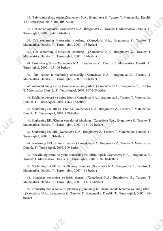 ika. darslik. t.: turon-iqbol, 2007. 108-109-betlar) 47. sonlarning ekubi. (xamedova n.a., ibragimova z., tasetov t. matеmatika. darslik. t.: turon-iqbol, 2007. 109-betlar) 48. sonlarning ekubining xossalari. (xamedova n.a., ibragimova z., tasetov t. matеmatika. darslik. t.: turon-iqbol, 2007. 109-betlar) 49. yevklid algoritmi bo’yicha sonlarning ekubini topish (xamedova n.a., ibragimova z., tasetov t. matеmatika. darslik. t.: turon-iqbol, 2007. 109-110-betlar) 50. sonlarning ekub va ekukining xossalari. (xamedova n.a., ibragimova z., tasetov t. matеmatika. darslik. t.: turon-iqbol, 2007. 111-betlar) 51. murakkab sonlarning bo‘linish alomati. (xamedova n.a., ibragimova z., tasetov t. matеmatika. darslik. t.: turon-iqbol, 2007. 111-112-betlar) 52. nomanfiy butun sonlar to’plamida yig’indining bo’linishi haqida teorema va uning isboti. . (xamedova n.a., ibragimova z., tasetov t. matеmatika. darslik. t.: turon-iqbol, 2007. 101-betlar) 53. nomanfiy butun sonlar to’plamida ayirmaning bo’linishi haqida teorema va uning isboti. (xamedova n.a., ibragimova z., tasetov t. matеmatika. darslik. t.: turon-iqbol, 2007. 102-betlar) 54. bo’linish alomatlari. 3 ga bo’linish belgisining isboti. (xamedova n.a., …