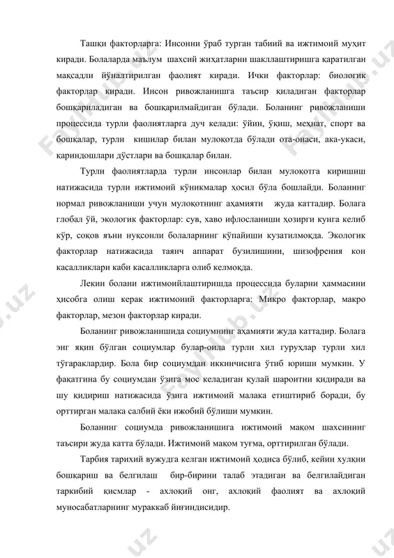 ади. инсон ривожланишга таъсир қиладиган факторлар бошқариладиган ва бошқарилмайдиган бўлади. боланинг ривожланиши процессида турли фаолиятларга дуч келади: ўйин, ўқиш, меҳнат, спорт ва бошқалар, турли кишилар билан мулоқотда бўлади ота-онаси, ака-укаси, қариндошлари дўстлари ва бошқалар билан. турли фаолиятларда турли инсонлар билан мулоқотга киришиш натижасида турли ижтимоий кўникмалар ҳосил бўла бошлайди. боланинг нормал ривожланиши учун мулоқотнинг аҳамияти жуда каттадир. болага глобал ўй, экологик факторлар: сув, хаво ифлосланиши ҳозирги кунга келиб кўр, соқов яъни нуқсонли болаларнинг кўпайиши кузатилмоқда. экологик факторлар натижасида таянч аппарат бузилишини, шизофрения кон касалликлари каби касалликларга олиб келмоқда. лекин болани ижтимоийлаштиришда процессида буларни ҳаммасини ҳисобга олиш керак ижтимоиий факторларга: микро факторлар, макро факторлар, мезон факторлар киради. боланинг ривожланишида социумнинг аҳамияти жуда каттадир. болага энг яқин бўлган социумлар булар-оила турли хил гуруҳлар турли хил тўгараклардир. бола бир социумдан иккинчисига ўтиб юриши мумкин. у фақатгина бу социумдан ўзига мос келадиган қулай шароитни қидиради ва шу қидириш натижасида ўзига ижтимоий малака етиштириб боради, …