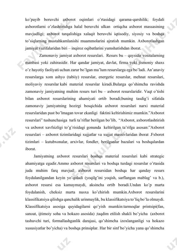 lari bilan doimiy ko’payib boruvchi axborot oqimlari o’rtasidagi qarama-qarshilik; foydali axborotlarni o’zlashtirishga halal beruvchi ulkan ortiqcha axborot massasining mavjudligi; axborot tarqalishiga xalaqit beruvchi iqtisodiy, siyosiy va boshqa to’siqlarning mustahkamlanishi muammolarini ajratish mumkin. axborotlashgan jamiyat vazifalaridan biri – inqiroz oqibatlarini yumshatishdan iborat. zamonaviy jamiyat axborot resurslari. resurs bu – qaysidir vositalarning manbasi yoki zahirasidir. har qandar jamiyat, davlat, firma yoki jismoniy shaxs o’z hayotiy faoliyati uchun zarur bo’lgan ma’lum resurslarga ega bo’ladi. an’anaviy resurslarga xom ashyo (tabiiy) resurslar, energetic resurslar, mehnat resurslari, moliyaviy resurslar kabi material resurslar kiradi.bularga qo’shimcha ravishda zamonaviy jamiyatning muhim resurs turi bu – axborot resurslaridir. vaqt o’tishi bilan axborot resurslarining ahamiyati ortib boradi;buning tasdig’i sifatida zamonaviy jamiyatning hozirgi bosqichida axborot resurslari narxi material resurslaridan past bo’lmagan tovar ekanligi faktini keltirishimiz mumkin.”axborot resurslari” tushunchasiga turli ta’riflar berilgan bo’lib, “axborot, axborotlashtirish va axborot xavfsizligi to’g’risidagi gonunda keltirilgan ta’rifga asosan:”axborot resurslari – axborot tizimlaridagi xujjatlar va xujjat massivlaridan iborat .fxborot …