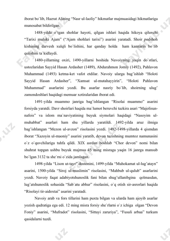 ning mumtoz namunasini o`z o`quvchilariga tuhfa qildi. xix asrdan boshlab “chor devon” nomi bilan shuhrat topgan ushbu buyuk majmua 45 ming misraga yaqin 16 janrga mansub bo`lgan 3132 ta she`rni o`zida jamlagan. 1498-yilda “lison ut-tayr” dostonini, 1499-yilda “muhokamat ul-lug’atayn” asarini, 1500-yilda “siroj ul-muslimin” risolasini, “mahbub ul-qulub” asarlarini yozdi. navoiy faqat adabiyotshunoslik fani bilan shug’ullanibgina qolmasdan, lug’atshunoslik sohasida “sab`atu abhur” risolasini, o`q otish sir-asrorlari haqida “risolayi tir-aidoxtai” asarini yaratadi. navoiy arab va fors tillarini ham puxta bilgan va ularda ham ajoyib asarlar yozish qudratiga ega edi. 12 ming misra forsiy she`rlarni o`z ichiga olgan “devon foniy” asarini, “mufradot” risolasini, “sittayi zaruriya”, “fusuli arbaa” turkum qasidalarni tuzdi. 1490-yillarning boshlaridagi og’ir yo`qotishlar, ayniqsa, 40 yillik qadrdoni pahlavon muhammad, ustozi abdurahmon jomiydan judo bo`lish navoiyga qattiq ta`sir qildi. husayn boyqaro bilan farzandlari o`rtasidagi kelishmovchiliklar ham navoiyning sog’ligiga ancha putur yetkazdi. shoirning haj ziyoratiga borish orzusi ham ota-bolalar mojorosi tufayli amalga oshmay qoldi. mirxondning “ravzat …