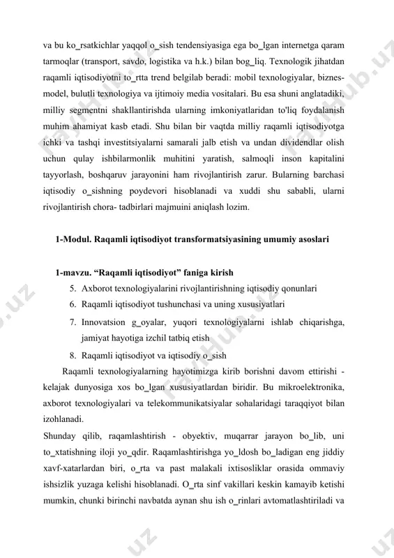 li texnologiya va ijtimoiy media vositalari. bu esa shuni anglatadiki, milliy segmentni shakllantirishda ularning imkoniyatlaridan to'liq foydalanish muhim ahamiyat kasb etadi. shu bilan bir vaqtda milliy raqamli iqtisodiyotga ichki va tashqi investitsiyalarni samarali jalb etish va undan dividendlar olish uchun qulay ishbilarmonlik muhitini yaratish, salmoqli inson kapitalini tayyorlash, boshqaruv jarayonini ham rivojlantirish zarur. bularning barchasi iqtisodiy o‗sishning poydevori hisoblanadi va xuddi shu sababli, ularni rivojlantirish chora- tadbirlari majmuini aniqlash lozim. 1-modul. raqamli iqtisodiyot transformatsiyasining umumiy asoslari 1-mavzu. “raqamli iqtisodiyot” faniga kirish 5. axborot texnologiyalarini rivojlantirishning iqtisodiy qonunlari 6. raqamli iqtisodiyot tushunchasi va uning xususiyatlari 7. innovatsion g‗oyalar, yuqori texnologiyalarni ishlab chiqarishga, jamiyat hayotiga izchil tatbiq etish 8. raqamli iqtisodiyot va iqtisodiy o‗sish raqamli texnologiyalarning hayotimizga kirib borishni davom ettirishi - kelajak dunyosiga xos bo‗lgan xususiyatlardan biridir. bu mikroelektronika, axborot texnologiyalari va telekommunikatsiyalar sohalaridagi taraqqiyot bilan izohlanadi. shunday qilib, raqamlashtirish - obyektiv, muqarrar jarayon bo‗lib, uni to‗xtatishning iloji yo‗qdir. raqamlashtirishga yo‗ldosh …