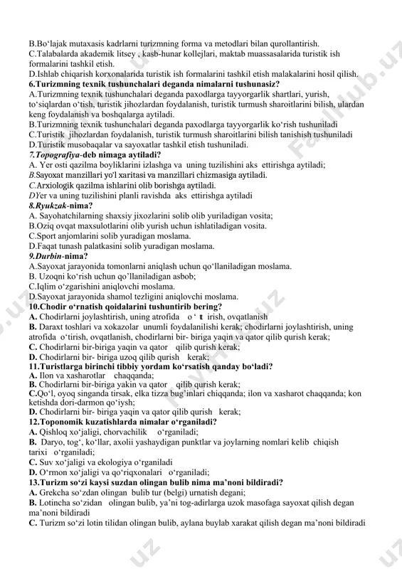 ma bo‘ylab harakat qilish”, aylanish degan ma’noni bildiradi. c.dunyo bo‘ylab sayoxat uyushtirish, tarixiy obidalarni o‘rganish. d. .turizm so‘zi lotincha so‘z bo‘lib, u “aylanma bo‘ylab harakat qilish”, aylanish degan ma’noni bildiradi. shuningdek turizm “tur” (belgi) o‘rnatish, ya’ni tog‘ adirlar, uzoq masofalarga sayoxat qilish, so‘nggi manzilga belgi qo‘yish yoki cho‘qqiga chiqqanlikni bildirish uchun biron bir belgi (yozuv, haykal va hakozo) qoldirish kabilarni bildiradi. 5.turizm predmetining asosiy vazifalari nimalardan iborat? a.bo‘lajak mutaxasis kadrlarni turizmning forma va metodlari bilan qurollantirish. talabalarda akademik litsey , kasb-hunar kollejlari, maktab muassasalari, aholi turar joylari, maxallalarda, ishlab chiqarish korxonalarida turistik ish formalarini tashkil etish malakalarini hosil qilish. b.bo‘lajak mutaxasis kadrlarni turizmning forma va metodlari bilan qurollantirish. c.talabalarda akademik litsey , kasb-hunar kollejlari, maktab muassasalarida turistik ish formalarini tashkil etish. d.ishlab chiqarish korxonalarida turistik ish formalarini tashkil etish malakalarini hosil qilish. 6.turizmning texnik tushunchalari deganda nimalarni tushunasiz? a.turizmning texnik tushunchalari deganda paxodlarga tayyorgarlik shartlari, yurish, to‘siqlardan o‘tish, turistik jihozlardan …