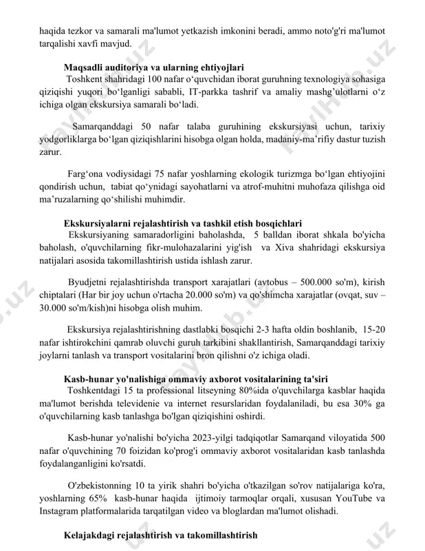 ish mumkin, biroq yuqori narx va reklama kampaniyasining qisqa muddatli ta'siri kamchilik hisoblanadi. ommalashgan ijtimoiy tarmoqlar, masalan, instagram va facebook, 5000 dan ortiq potentsial ishtirokchilarga toshkentdagi kasb-hunar yo'naltirilgan ekskursiyalar haqida tezkor va samarali ma'lumot yetkazish imkonini beradi, ammo noto'g'ri ma'lumot tarqalishi xavfi mavjud. maqsadli auditoriya va ularning ehtiyojlari toshkent shahridagi 100 nafar o‘quvchidan iborat guruhning texnologiya sohasiga qiziqishi yuqori bo‘lganligi sababli, it-parkka tashrif va amaliy mashg’ulotlarni o‘z ichiga olgan ekskursiya samarali bo‘ladi. samarqanddagi 50 nafar talaba guruhining ekskursiyasi uchun, tarixiy yodgorliklarga bo‘lgan qiziqishlarini hisobga olgan holda, madaniy-ma’rifiy dastur tuzish zarur. farg‘ona vodiysidagi 75 nafar yoshlarning ekologik turizmga bo‘lgan ehtiyojini qondirish uchun, tabiat qo‘ynidagi sayohatlarni va atrof-muhitni muhofaza qilishga oid ma’ruzalarning qo‘shilishi muhimdir. ekskursiyalarni rejalashtirish va tashkil etish bosqichlari ekskursiyaning samaradorligini baholashda, 5 balldan iborat shkala bo'yicha baholash, o'quvchilarning fikr-mulohazalarini yig'ish va xiva shahridagi ekskursiya natijalari asosida takomillashtirish ustida ishlash zarur. byudjetni rejalashtirishda transport xarajatlari (avtobus – 500.000 so'm), kirish chiptalari …