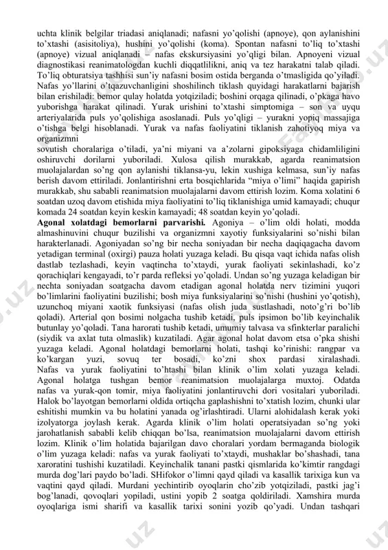shilliq qavatlarini rangparligi kuzatiladi. agonal holat: quyidagi simptomokompleks asosida aniqlanadi: hushini yo’qligi va ko’z reflekslarini yo’qligi, qon bosimi aniqlanmaydi, yirik arteriyalarda juda sust va pereferik tomirlarda aniqlanmaydi; auskultatsiyada yurak tonlari sust eshitiladi; ekgda yurak ritmini buzilishi va gipoksiya belgilari qayd qilinadi. klinik o’lim: qon aylanishini butunlay to’xtashidan keyin, nafas va markaziy nerv sistemasini funksional aktivligini yo’qolishi bilan qayd qilinadi. o’pkalarni ishlashini to’xtashidan so’ng almashinuv jarayonlari keskin susayadi, lekin anaerob glikoliz hisobiga to’liq to’xtamaydi. shu sababli klinik o’lim holatidan qaytarish mumkin, uni davomiyligi nafas va qon aylanishini to’liq to’xtashidan keyingi bosh miyani yashashi bilan bog’liq bo’ladi. shu o’rinda miya va biologik o’lim tushunchalarini eslatib o’tish mumkin. “miya o’limi” holati (dekortikatsiya) - miya yarim sharlarini orqaga qaytmas zararlanishida qayd qilinadi. lekin erta davrlarda (klinik o’limni birinchi soat va kunlarida) bu tashxisni qo’yish juda murakkab. biologik o’lim umumlashtirilgan ko’rinishda xayotiylikni orqaga qaytmas buzilishida aniqlanadi. uni ob’ektiv belgilari bo’lib gipostatik dog’lar paydo bo’lishi ko’rsatadi, …