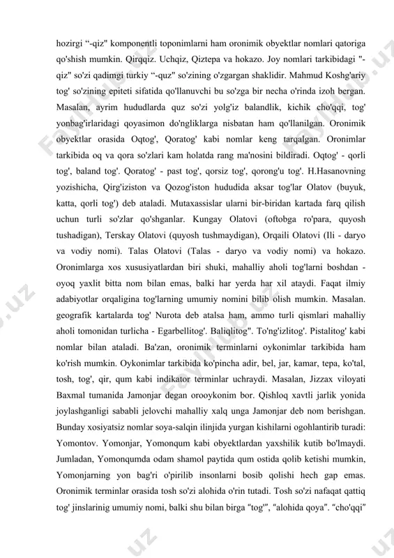ini bildiradi. masalan, kordilyera, syerra-madre, kilimanjaro va hokazo. turkiy xalqlar yashaydigan hududlarda tog' so'zi turlicha talaffuz qilinadi. turkmanistonda - dog' (dag'), o'zbekistonda -tog' (tov), qozog'istonda -tau (tou), qirg'izistonda -too' (too), va hokazo. t.nafasov fikricha, hozirgi “-qiz" komponentli toponimlarni ham oronimik obyektlar nomlari qatoriga qo'shish mumkin. qirqqiz. uchqiz, qiztepa va hokazo. joy nomlari tarkibidagi "- qiz" so'zi qadimgi turkiy “-quz" so'zining o'zgargan shaklidir. mahmud koshg'ariy tog' so'zining epiteti sifatida qo'llanuvchi bu so'zga bir necha o'rinda izoh bergan. masalan, ayrim hududlarda quz so'zi yolg'iz balandlik, kichik cho'qqi, tog' yonbag'irlaridagi qoyasimon do'ngliklarga nisbatan ham qo'llanilgan. oronimik obyektlar orasida oqtog', qoratog' kabi nomlar keng tarqalgan. oronimlar tarkibida oq va qora so'zlari kam holatda rang ma'nosini bildiradi. oqtog' - qorli tog', baland tog'. qoratog' - past tog', qorsiz tog', qorong'u tog'. h.hasanovning yozishicha, qirg'iziston va qozog'iston hududida aksar tog'lar olatov (buyuk, katta, qorli tog') deb ataladi. mutaxassislar ularni bir-biridan kartada farq qilish uchun turli so'zlar …