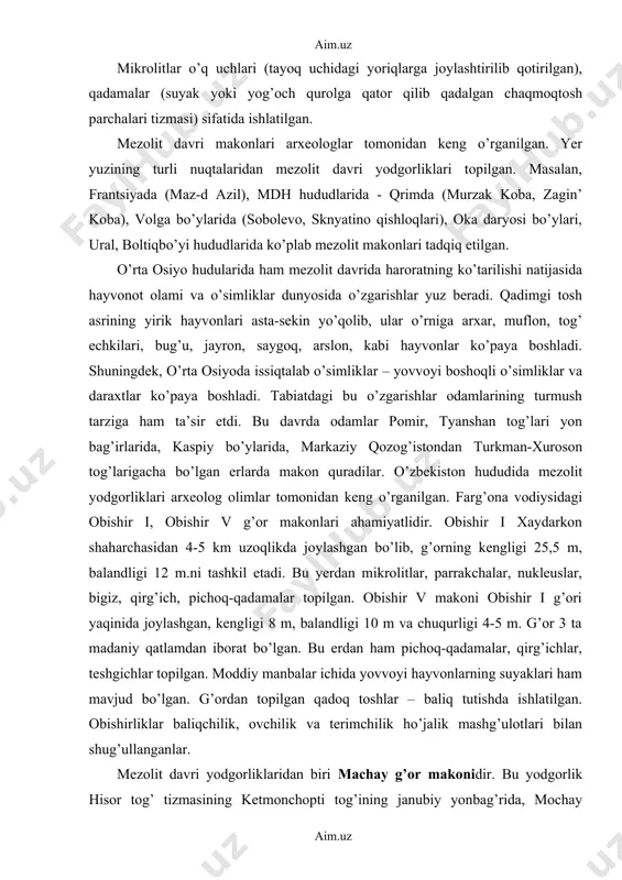 arishlar yuz beradi. qadimgi tosh asrining yirik hayvonlari asta-sekin yo’qolib, ular o’rniga arxar, muflon, tog’ echkilari, bug’u, jayron, saygoq, arslon, kabi hayvonlar ko’paya boshladi. shuningdek, o’rta osiyoda issiqtalab o’simliklar – yovvoyi boshoqli o’simliklar va daraxtlar ko’paya boshladi. tabiatdagi bu o’zgarishlar odamlarining turmush tarziga ham ta’sir etdi. bu davrda odamlar pomir, tyanshan tog’lari yon bag’irlarida, kaspiy bo’ylarida, markaziy qozog’istondan turkman-xuroson tog’larigacha bo’lgan erlarda makon quradilar. o’zbekiston hududida mezolit yodgorliklari arxeolog olimlar tomonidan keng o’rganilgan. farg’ona vodiysidagi obishir i, obishir v g’or makonlari ahamiyatlidir. obishir i xaydarkon shaharchasidan 4-5 km uzoqlikda joylashgan bo’lib, g’orning kengligi 25,5 m, balandligi 12 m.ni tashkil etadi. bu yerdan mikrolitlar, parrakchalar, nukleuslar, bigiz, qirg’ich, pichoq-qadamalar topilgan. obishir v makoni obishir i g’ori yaqinida joylashgan, kengligi 8 m, balandligi 10 m va chuqurligi 4-5 m. g’or 3 ta madaniy qatlamdan iborat bo’lgan. bu erdan ham pichoq-qadamalar, qirg’ichlar, teshgichlar topilgan. moddiy manbalar ichida yovvoyi hayvonlarning suyaklari ham mavjud bo’lgan. …