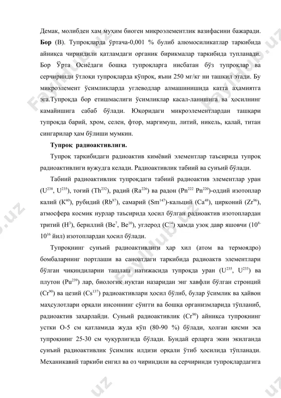 ва ҳосилнинг камайишига сабаб бўлади. юқоридаги микроэлементлардан ташқари тупроқда барий, хром, селен, фтор, маргимуш, литий, никель, қалай, титан сингарилар ҳам бўлиши мумкин. tyпpoқ радиоактивлиги. тупроқ таркибидаги радиоактив кимёвий элементлар таъсирида тупроқ радиоактивлиги вужудга келади. радиоактивлик табиий ва сунъий бўлади. табиий радиоактивлик тупроқдаги табиий радиоактив элементлар уран (u238, u235), тоғий (th232), радий (ra226) ва радон (рn222 рn220)-оддий изотоплар калий (к40), рубидий (rb87), самарий (sm147)-кальций (са48), цирконий (zr96), атмосфера космик нурлар таъсирида ҳосил бўлган радиоактив изотоплардан тритий (н3), бериллий (ве7, bе10), углерод (с14) ҳамда узоқ давр яшовчи (108-1016 йил) изотоплардан ҳосил бўлади. тупроқнинг сунъий радиоактивлиги ҳар хил (атом ва термоядро) бомбаларнинг портлаши ва саноатдаги таркибида радиоактв элементлари бўлган чиқиндиларни ташлаш натижасида тупроқда уран (u235, u233) ва плутон (pu239) лар, биологик нуқтаи назаридан энг хавфли бўлган стронций (сr90) ва цезий (cs137) радиоактивлари ҳосил бўлиб, булар ўсимлик ва ҳайвон маҳсулотлари орқали инсоннинг сўнгги ва бошқа организмларида тўпланиб, радиоактив заҳарлайди. суньий радиоактивлик (cr90) айниқса тупроқнинг …