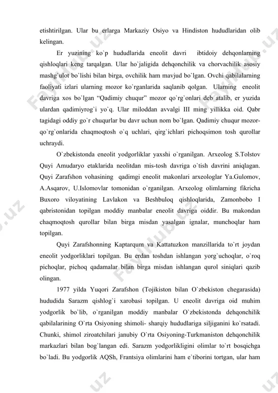 shimoli- sharqiy hududlariga siljiganini ko`rsatadi. chunki, shimol ziroatchilari janubiy o`rta osiyoning-turkmaniston dehqonchilik markazlari bilan bog`langan edi. sarazm yodgorlikligini olimlar to`rt bosqichga bo`ladi. bu yodgorlik aqsh, frantsiya olimlarini ham e`tiborini tortgan, ular ham turli yillarda ilmiy izlanishlar olib borgan. sarazm yodgorligi eneolit davridan ilk bronza davrigacha yashagan bobodehqonlar manzilgohi ekanligi aniqlangan. sarazm 90 ga maydonni egallagan, 10ta tepalikdan iborat yodgorlikdir. sarazm i eneolit davriga oid bo`lib, bu erdan topilgan idishlarda qora va qizil bo`yoqlarda ishlangan geometrik shakllar mavjud. sarazm ii so`nggi eneolit va ilk bronza asriga o`tish davriga mansub. bu bosqich naqshsiz sopol buyumlari bilan xususiyatli. sarazm iii-iv esa bronza davriga mansub. sarazm i bosqichida guvaladan kulbalar qurgan dehqonlar manzilga asos soladilar. arxeologlar bu erdan mudofaa devorlari bilan o`ralgan 48ta kulba, ya`ni paxsadan qurilgan uyni topib o`rganganlar. bu uylar 2-3 xonali qilib qurilgan bo`lib, ular yakka, kichik oilalarga mo`ljallangan. xonalardan kichik, dumaloq shakldagi o`choqlar topilgan. bular – otashkadalar, jamoa olovi o`rni …