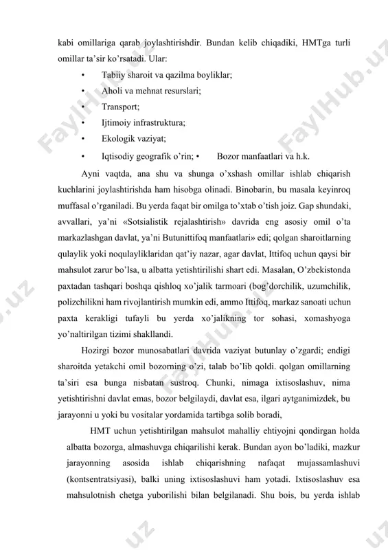 b chiqarishning nafaqat mujassamlashuvi (kontsentratsiyasi), balki uning ixtisoslashuvi ham yotadi. ixtisoslashuv esa mahsulotnish chetga yuborilishi bilan belgilanadi. shu bois, bu yerda ishlab chiqarilgan mahsulotning ortiqcha qismi boshqa yerga (mamlakat yoki rayonga) yo’nalishi lozim; mahsulotning shu joyning o’zida to’la, batamom iste’mol qilinishi ixtisoslashuv, hmt emas, bu oddiy natural xo’jalikdir. bunday davlatlar jahon xo’jalik tizimiga kira olmaydilar, milliy iqtisodiyoti zaifligi sababli ular jahon bozorida ishtirok eta olmaydilar va doimo «sudraluvchi» bo’lib qolaveradilar. agar mamlakat ichida shunday mintaqalar mavjud bo’lsa, u xolda uning yagona geoiqtisodiy tizimi vujudga kelmaydi, iqtisodiy xavfsizlik ta’minlanmaydi; xo’jalikning hududiy tarkibi shakllanmaganligi, xomligi natijasida ichki iqtisodiy integratsiya jarayonlari rivojlanmaydi. hmtning rivojlanishida transportning roli katta. chunki transport mahsulot ishlab chiqarilgan joy bilan uni iste’mol qiladigan rayon o’rtasidagi aloqadorlikni bajaradi, transport xarakati esa mahsulotning iste’mol rayonidagi qiymatiga kiradi. hmtda bir necha bosqich yoki daraja mavjud. chunonchi, sobiq ittifoq davrida ular quyidagilar edi: · xalqaro yoki mamlakatlararo mehnat taqsimoti; · sotsialistik yoki kapitalistik …
