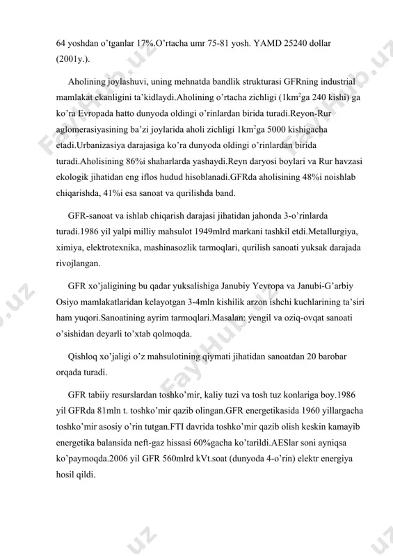lari va rur havzasi ekologik jihatidan eng iflos hudud hisoblanadi.gfrda aholisining 48%i noishlab chiqarishda, 41%i esa sanoat va qurilishda band. gfr-sanoat va ishlab chiqarish darajasi jihatidan jahonda 3-o’rinlarda turadi.1986 yil yalpi milliy mahsulot 1949mlrd markani tashkil etdi.metallurgiya, ximiya, elektrotexnika, mashinasozlik tarmoqlari, qurilish sanoati yuksak darajada rivojlangan. gfr xo’jaligining bu qadar yuksalishiga janubiy yevropa va janubi-g’arbiy osiyo mamlakatlaridan kelayotgan 3-4mln kishilik arzon ishchi kuchlarining ta’siri ham yuqori.sanoatining ayrim tarmoqlari.masalan: yengil va oziq-ovqat sanoati o’sishidan deyarli to’xtab qolmoqda. qishloq xo’jaligi o’z mahsulotining qiymati jihatidan sanoatdan 20 barobar orqada turadi. gfr tabiiy resurslardan toshko’mir, kaliy tuzi va tosh tuz konlariga boy.1986 yil gfrda 81mln t. toshko’mir qazib olingan.gfr energetikasida 1960 yillargacha toshko’mir asosiy o’rin tutgan.fti davrida toshko’mir qazib olish keskin kamayib energetika balansida neft-gaz hissasi 60%gacha ko’tarildi.aeslar soni ayniqsa ko’paymoqda.2006 yil gfr 560mlrd kvt.soat (dunyoda 4-o’rin) elektr energiya hosil qildi. qora metallurgiya sanoati uchun temir rudasini 90%i chetdan keltiriladi, xromit va marganes ham …
