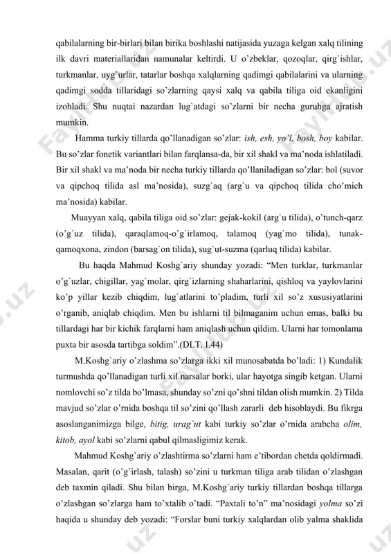 turli xil narsalar borki, ular hayotga singib ketgan. ularni nomlovchi so’z tilda bo’lmasa, shunday so’zni qo’shni tildan olish mumkin. 2) тilda mavjud so’zlar o’rnida boshqa til so’zini qo’llash zararli deb hisoblaydi. bu fikrga asoslanganimizga bilge, bitig, urag`ut kabi turkiy so’zlar o’rnida arabcha olim, kitob, ayol kabi so’zlarni qabul qilmasligimiz kerak. mahmud koshg`ariy o’zlashtirma so’zlarni ham e’tibordan chetda qoldirmadi. masalan, qarit (o’g`irlash, talash) so’zini u turkman tiliga arab tilidan o’zlashgan deb taxmin qiladi. shu bilan birga, m.koshg`ariy turkiy tillardan boshqa tillarga o’zlashgan so’zlarga ham to’xtalib o’tadi. “paxtali to’n” ma’nosidagi yolma so’zi haqida u shunday deb yozadi: “forslar buni turkiy xalqlardan olib yalma shaklida talaffuz qiladilar. arablar forslardan olib yolmoq shaklida qo’llaydilar. hech kim bu so’zni turklar forslardan olgan deb da’vo qila olmaydi. chunki men bu so’zni eng qirg`oq chegaralarda yashovchi oddiy turk xalqlaridan ham eshitganman. bular boshqa xalqlardan ko’ra, bu xil yomg`ir yelpig`ichiga muhtojroqdirlar. chunki bularning yurtida qor, yomg`ir ko’pdir” (dlт. …