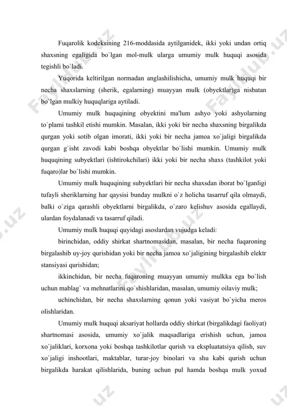 qurish va ekspluatatsiya qilish, suv xo`jaligi inshootlari, maktablar, turar-joy binolari va shu kabi qurish uchun birgalikda harakat qilishlarida, buning uchun pul hamda boshqa mulk yoxud mehnatlarini birlashtirishlarida vujudga keladi. fuqarolar ham o`zlarining shaxsiy-maishiy ehtiyojlarini qondirish uchun pul, mulk va mehnatlarini birlashtirib, masalan, uy-joy qurish uchun birgalikda shartnoma tuzib umumiy mulk huquqini oladilar. umumiy mulk huquqi instituti, umumiy mulk haqidagi huquqiy munosabatlar o`zbekiston respublikasi fuqarolik kodeksining 216-227-moddalarida batafsil bayon etilgan. fkning 216-moddasida ko`rsatilganidek, umumiy mulk ikki turga: birinchidan, mol-mulk mulkdorlardan har birining mulk huquqidagi ulushi aniqlab qo`yilgan ulushli mulk va ikkinchidan, ulushlari aniqlab qo`yilmagan birgalikdagi mulkka bo`linadi. bular o`rtasidagi asosiy farqlar quyidagichadir: taqsimlanadigan umumiy mulkning har bir ishtirokchisi ashyoda aniq belgilangan hissaga ega bo`ladi. masalan, yarmiga, uchdan biriga va hokazo. taqsimlanmaydigan birgalikdagi umumiy mulk esa, hissalarga taqsimlanadigan mulkdan ulushlarga ajralmasligi bilan farq qiladi. bunday umumiy mulk hamma ishtirokchilar o`rtasida, ularning umumiy roziligi bilan va tenglik asosida egallanadi, foydalaniladi va tasarruf etiladi. …