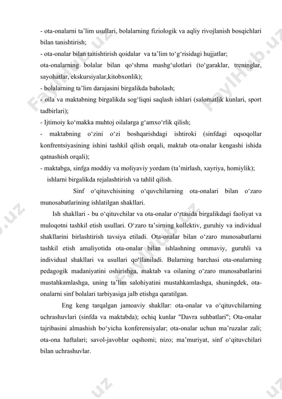 mashg‘ulotlari (to‘garaklar, treninglar, sayohatlar, ekskursiyalar,kitobxonlik); - bolalarning ta’lim darajasini birgalikda baholash; - oila va maktabning birgalikda sog‘liqni saqlash ishlari (salomatlik kunlari, sport tadbirlari); - ijtimoiy ko‘makka muhtoj oilalarga g‘amxo‘rlik qilish; - maktabning o‘zini o‘zi boshqarishdagi ishtiroki (sinfdagi oqsoqollar konfrentsiyasining ishini tashkil qilish orqali, maktab ota-onalar kengashi ishida qatnashish orqali); - maktabga, sinfga moddiy va moliyaviy yordam (ta’mirlash, xayriya, homiylik); ishlarni birgalikda rejalashtirish va tahlil qilish. sinf o‘qituvchisining o‘quvchilarning ota-onalari bilan o‘zaro munosabatlarining ishlatilgan shakllari. ish shakllari - bu o‘qituvchilar va ota-onalar o‘rtasida birgalikdagi faoliyat va muloqotni tashkil etish usullari. o‘zaro ta’sirning kollektiv, guruhiy va individual shakllarini birlashtirish tavsiya etiladi. ota-onalar bilan o‘zaro munosabatlarni tashkil etish amaliyotida ota-onalar bilan ishlashning ommaviy, guruhli va individual shakllari va usullari qo‘llaniladi. bularning barchasi ota-onalarning pedagogik madaniyatini oshirishga, maktab va oilaning o‘zaro munosabatlarini mustahkamlashga, uning ta’lim salohiyatini mustahkamlashga, shuningdek, ota-onalarni sinf bolalari tarbiyasiga jalb etishga qaratilgan. eng keng tarqalgan jamoaviy shakllar: ota-onalar va o‘qituvchilarning uchrashuvlari …