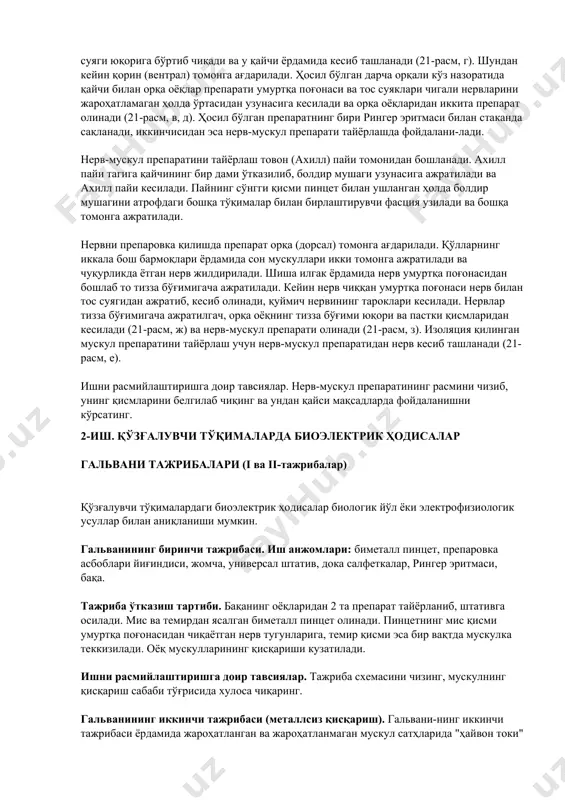 и (21-расм, з). изоляция қилинган мускул препаратини тайёрлаш учун нерв-мускул препаратидан нерв кесиб ташланади (21-расм, е). ишни расмийлаштиришга доир тавсиялар. нерв-мускул препаратининг расмини чизиб, унинг қисмларини белгилаб чиқинг ва ундан қайси мақсадларда фойдаланишни кўрсатинг. 2-иш. қўзғалувчи тўқималарда биоэлектрик ҳодисалар гальвани тажрибалари (i ва ii-тажрибалар) қўзғалувчи тўқималардаги биоэлектрик ҳодисалар биологик йўл ёки электрофизиологик усуллар билан аниқланиши мумкин. гальванининг биринчи тажрибаси. иш анжомлари: биметалл пинцет, препаровка асбоблари йиғиндиси, жомча, универсал штатив, дока салфеткалар, рингер эритмаси, бақа. тажриба ўтказиш тартиби. бақанинг оёқларидан 2 та препарат тайёрланиб, штативга осилади. мис ва темирдан ясалган биметалл пинцет олинади. пинцетнинг мис қисми умуртқа поғонасидан чиқаётган нерв тугунларига, темир қисми эса бир вақтда мускулка теккизилади. оёқ мускулларининг қисқариши кузатилади. ишни расмийлаштиришга доир тавсиялар. тажриба схемасини чизинг, мускулнинг қисқариш сабаби тўғрисида хулоса чиқаринг. гальванининг иккинчи тажрибаси (металлсиз қисқариш). гальвани-нинг иккинчи тажрибаси ёрдамида жароҳатланган ва жароҳатланмаган мускул сатҳларида "ҳайвон токи" борлиги биринчи марта исботланган. агар ана шу 2 та ўрнига …