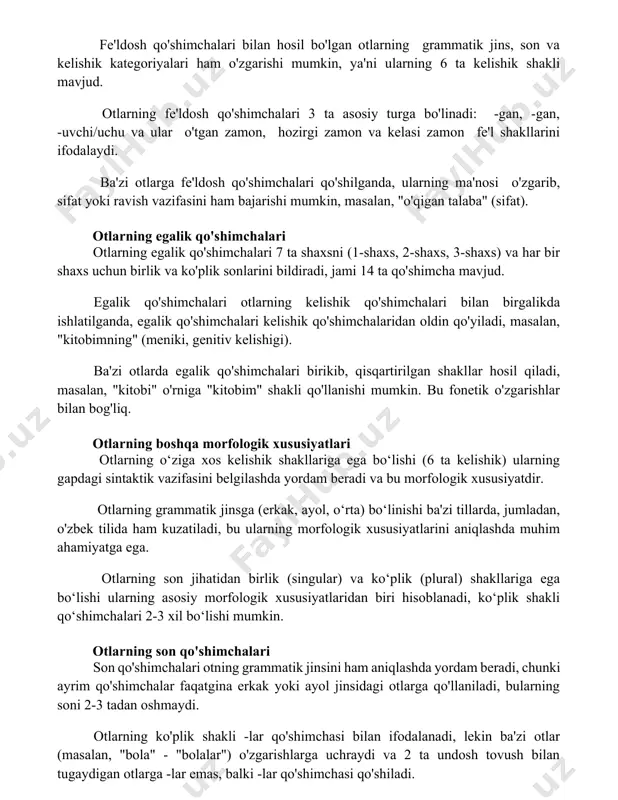 : -gan, -gan, -uvchi/uchu va ular o'tgan zamon, hozirgi zamon va kelasi zamon fe'l shakllarini ifodalaydi. ba'zi otlarga fe'ldosh qo'shimchalari qo'shilganda, ularning ma'nosi o'zgarib, sifat yoki ravish vazifasini ham bajarishi mumkin, masalan, "o'qigan talaba" (sifat). otlarning egalik qo'shimchalari otlarning egalik qo'shimchalari 7 ta shaxsni (1-shaxs, 2-shaxs, 3-shaxs) va har bir shaxs uchun birlik va ko'plik sonlarini bildiradi, jami 14 ta qo'shimcha mavjud. egalik qo'shimchalari otlarning kelishik qo'shimchalari bilan birgalikda ishlatilganda, egalik qo'shimchalari kelishik qo'shimchalaridan oldin qo'yiladi, masalan, "kitobimning" (meniki, genitiv kelishigi). ba'zi otlarda egalik qo'shimchalari birikib, qisqartirilgan shakllar hosil qiladi, masalan, "kitobi" o'rniga "kitobim" shakli qo'llanishi mumkin. bu fonetik o'zgarishlar bilan bog'liq. otlarning boshqa morfologik xususiyatlari otlarning o‘ziga xos kelishik shakllariga ega bo‘lishi (6 ta kelishik) ularning gapdagi sintaktik vazifasini belgilashda yordam beradi va bu morfologik xususiyatdir. otlarning grammatik jinsga (erkak, ayol, o‘rta) bo‘linishi ba'zi tillarda, jumladan, o'zbek tilida ham kuzatiladi, bu ularning morfologik xususiyatlarini aniqlashda muhim ahamiyatga ega. otlarning …