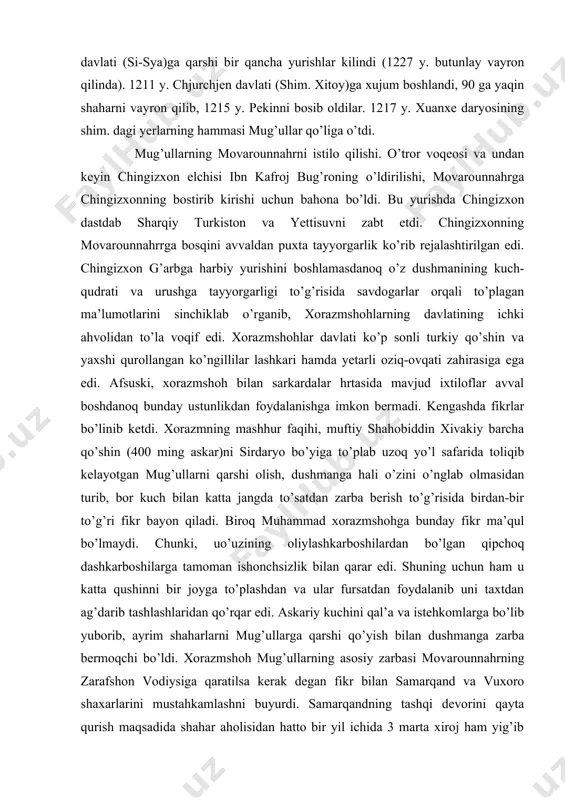 hkari hamda yetarli oziq-ovqati zahirasiga ega edi. afsuski, xorazmshoh bilan sarkardalar hrtasida mavjud ixtiloflar avval boshdanoq bunday ustunlikdan foydalanishga imkon bermadi. kengashda fikrlar bo’linib ketdi. xorazmning mashhur faqihi, muftiy shahobiddin xivakiy barcha qo’shin (400 ming askar)ni sirdaryo bo’yiga to’plab uzoq yo’l safarida toliqib kelayotgan mug’ullarni qarshi olish, dushmanga hali o’zini o’nglab olmasidan turib, bor kuch bilan katta jangda to’satdan zarba berish to’g’risida birdan-bir to’g’ri fikr bayon qiladi. biroq muhammad xorazmshohga bunday fikr ma’qul bo’lmaydi. chunki, uo’uzining oliylashkarboshilardan bo’lgan qipchoq dashkarboshilarga tamoman ishonchsizlik bilan qarar edi. shuning uchun ham u katta qushinni bir joyga to’plashdan va ular fursatdan foydalanib uni taxtdan ag’darib tashlashlaridan qo’rqar edi. askariy kuchini qal’a va istehkomlarga bo’lib yuborib, ayrim shaharlarni mug’ullarga qarshi qo’yish bilan dushmanga zarba bermoqchi bo’ldi. xorazmshoh mug’ullarning asosiy zarbasi movarounnahrning zarafshon vodiysiga qaratilsa kerak degan fikr bilan samarqand va vuxoro shaxarlarini mustahkamlashni buyurdi. samarqandning tashqi devorini qayta qurish maqsadida shahar aholisidan hatto bir yil …