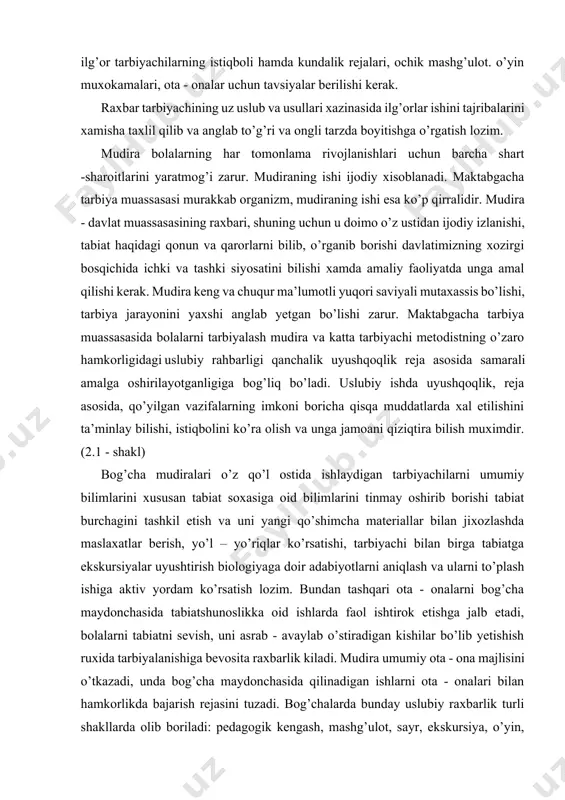 uximdir. (2.1 - shakl) bog’cha mudiralari o’z qo’l ostida ishlaydigan tarbiyachilarni umumiy bilimlarini xususan tabiat soxasiga oid bilimlarini tinmay oshirib borishi tabiat burchagini tashkil etish va uni yangi qo’shimcha materiallar bilan jixozlashda maslaxatlar berish, yo’l – yo’riqlar ko’rsatishi, tarbiyachi bilan birga tabiatga ekskursiyalar uyushtirish biologiyaga doir adabiyotlarni aniqlash va ularni to’plash ishiga aktiv yordam ko’rsatish lozim. bundan tashqari ota - onalarni bog’cha maydonchasida tabiatshunoslikka oid ishlarda faol ishtirok etishga jalb etadi, bolalarni tabiatni sevish, uni asrab - avaylab o’stiradigan kishilar bo’lib yetishish ruxida tarbiyalanishiga bevosita raxbarlik kiladi. mudira umumiy ota - ona majlisini o’tkazadi, unda bog’cha maydonchasida qilinadigan ishlarni ota - onalari bilan hamkorlikda bajarish rejasini tuzadi. bog’chalarda bunday uslubiy raxbarlik turli shakllarda olib boriladi: pedagogik kengash, mashg’ulot, sayr, ekskursiya, o’yin, tabiatni kuzatish, pedagogik xonani ishini tashkil etish yer maydonchasida qilinadigan ishlarni maslaxatlashib olish guruxlaridagi tabiat burchagini axvolini taxlil qilish. bundan tashqari bolalar muassasalariga doimo olib boriladigan ilmiy — tekshirish …