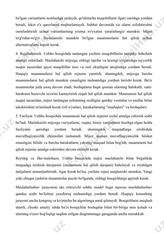 ish kerak. 4. rejalashtirish. ushbu bosqichda tanlangan yechim muqobillarini tanqidiy baholash amalga oshiriladi. maslahatchi mijozga oldingi tajriba va hozirgi o'zgarishga tayyorlik nuqtai nazaridan qaysi muqobillar mos va real ekanligini aniqlashga yordam beradi. haqiqiy muammolarni hal qilish rejasini yaratish, shuningdek, mijozga barcha muammolarni hal qilish mumkin emasligini tushunishga yordam berishi kerak. ba'zi muammolar juda uzoq davom etadi; boshqalarni faqat qisman ularning halokatli, xatti-harakatni buzuvchi ta'sirini kamaytirish orqali hal qilish mumkin. muammoni hal qilish nuqtai nazaridan, mijoz tanlangan echimning realligini qanday vositalar va usullar bilan tekshirishini ta'minlash kerak (rol o'yinlari, harakatlarning "mashqlari" va boshqalar). 5. faoliyat. ushbu bosqichda muammoni hal qilish rejasini izchil amalga oshirish sodir bo'ladi. maslahatchi mijozga vaziyatlarni, vaqtni, hissiy xarajatlarni hisobga olgan holda faoliyatni qurishga yordam beradi, shuningdek, maqsadlarga erishishda muvaffaqiyatsizlik ehtimolini tushunadi. mijoz qisman muvaffaqiyatsizlik falokat emasligini bilishi va barcha harakatlarni yakuniy maqsad bilan bog'lab, muammoni hal qilish rejasini amalga oshirishni davom ettirishi kerak. reyting va fikr-mulohaza. ushbu …