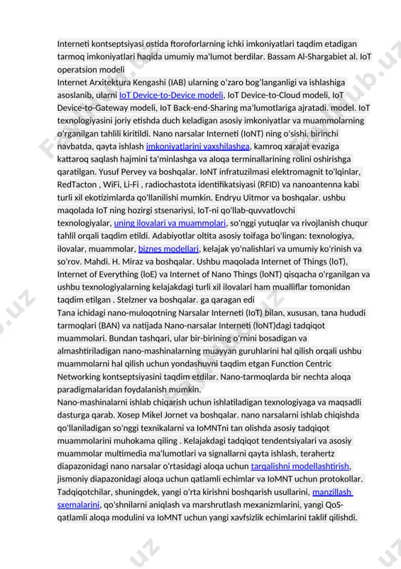 uvchilarining ko'payishi, ko'proq o'tkazish qobiliyatiga ehtiyoj bor. bu masala mumkin terahertz diapazoni deb ataladigan chastota diapazoni yordamida hal qilinadi. bu juda katta miqdordagi kanal sig'imini ta'minlaydi juda qisqa diapazonlar (>1m) uchun massiv tarmoqli kengligi mavjud bo'ladi. ali va boshqalar. turli xil tarmoq modellarini tavsiflab berdinano narsalar interneti (iont) va amalga oshirish uchun arxitektura talablari. ular asosiy narsani ta'kidladilariont ilovalari va ushbu texnologiyani sog'liqni saqlashga tatbiq etishda duch keladigan muhim muammolar. ular hamiont ning aloqa va tarmoq aspektlarini muhokama qilib, ikkita paradigmani, qatlamga asoslangan va qatlamli bo'lmagan modellarni, shu jumladan qatlamli modeldagi qatlamlarni o'rganib chiqdi. kuscu va boshqalar. nazariy va eksperimental g'oyalarni o'rganish orqali uning asosiy tamoyillari va dizayn talablariga qaratilgan nano aloqaning batafsil me'moriy ko'rinishini taqdim etdi. ular molekulyar narsalar interneti kontseptsiyasi ostida ftoroforlarning ichki imkoniyatlari taqdim etadigan tarmoq imkoniyatlari haqida umumiy ma'lumot berdilar. bassam al-shargabiet al. iot operatsion modeli internet arxitektura kengashi (iab) ularning o‘zaro bog‘langanligi va ishlashiga asoslanib, …