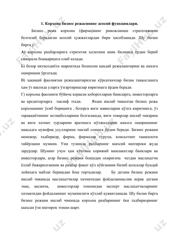 нган кишиларга ҳам тушунарли бўлиши керак. бизнес режа корхонанинг ривожланиши яқин йилларда кўрсатувчи ҳужжат ҳисобланади. бизнес режа 4 асосий функцияни бажаради: 1.маълум вақт ичида корхона фаолияти натижаларини кўрсатувчи манба ҳисобланади. 2.бизнес режа келажакда бизнесни олиб бориш учун концепциялар ишлаб чиқаришга асос бўлади. 3.маблағ жамгаришга асосий манба. 4.корхона стратегиамалга оширишга восита ҳисобланади. 2. бизнес режа бўлимлари. бизнес режа корхона стратегик режасини амалга оширишда восита ҳисобланса-да, лекин бу ҳужжатнинг тузилмаси 1 хил бўлишига қарамай уларнинг айрим бўлимларини ишлаб чиқариш ҳар хилдир. бизнес режа таркиби қуйидагилар бўлиши мумкин. 1. мундарижа 2. муқаддима 3. корхона тавсифи 4. маркетинг стратегияси 5. янги маҳсулот ишлаб чиқариш стратегияси 6. маҳсулот ишлаб чиқариш ва сотиш режаси 7. ишлаб чиқаришни таъминлаш режаси 8. ишлаб чиқаришга хизмат кўрсатиш режаси 9. ишлаб чиқаришни ривожлантириш режаси 10. корхона молия режаси 11. корхонанинг халқаро фаолияти 12. менежмент системасини ривожлантириш 13. бизнес режани амалга оширишни ташкил қилиш 1 бўлим. а) корхонанинг адреси. б) факс …