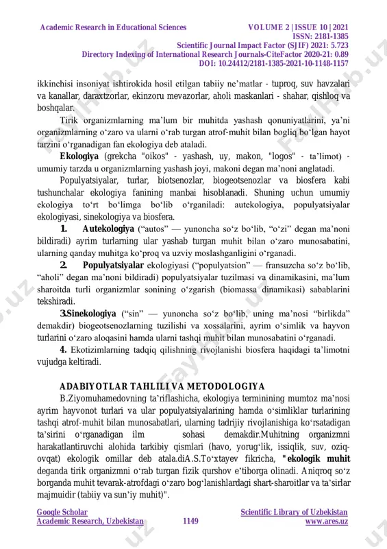 y fanlar tabiatshunoslik o‗rganadigan obyektdir. tabiatning adabiyotlarda ikki darajasi ajratib ko‗rsatiladi: birlamchi va ikkilamchi. bularning birinchisi insoniyatdan xoli, mustasno tarzda, sof tabiiiy holda mavjud bo‗lgan tabiatdir; academic research in educational sciences volume 2 | issue 10 | 2021 issn: 2181-1385 scientific journal impact factor (sjif) 2021: 5.723 directory indexing of international research journals-citefactor 2020-21: 0.89 doi: 10.24412/2181-1385-2021-10-1148-1157 google scholar scientific library of uzbekistan academic research, uzbekistan 1149 www.ares.uz ikkinchisi insoniyat ishtirokida hosil etilgan tabiiy ne‘matlar - tuproq, suv havzalari va kanallar, daraxtzorlar, ekinzoru mevazorlar, aholi maskanlari - shahar, qishloq va boshqalar. tirik organizmlarning ma‘lum bir muhitda yashash qonuniyatlarini, ya‘ni organizmlarning o‗zaro va ularni o‗rab turgan atrof-muhit bilan bogliq bo‗lgan hayot tarzini o‗rganadigan fan ekologiya deb ataladi. ekologiya (grekcha "oikos" - yashash, uy, makon, "logos" - ta‘limot) - umumiy tarzda u organizmlarning yashash joyi, makoni degan ma‘noni anglatadi. populyatsiyalar, turlar, biotsenozlar, biogeotsenozlar va biosfera kabi tushunchalar ekologiya fanining manbai hisoblanadi. shuning …