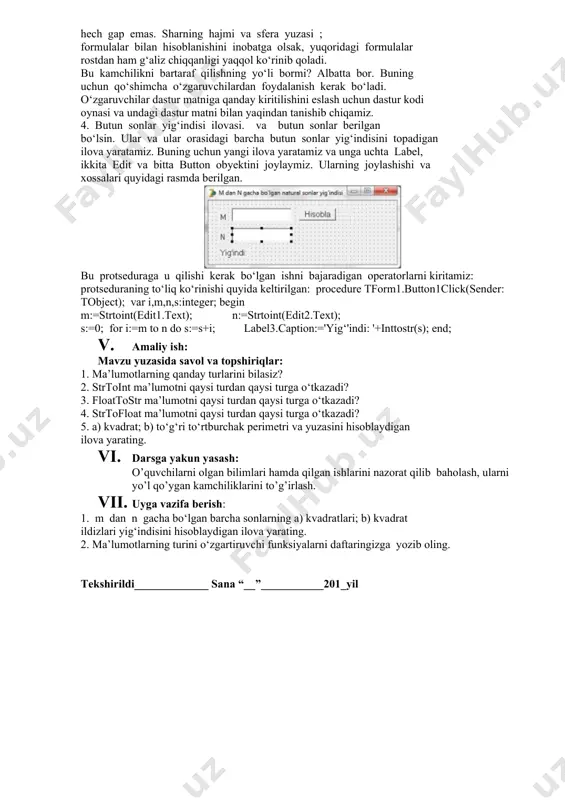 qoridagi operatorni bu funksiyalardan foydalanib, bexato yozamiz: button1.width:=strtoint(edit1.text); 2. shar hajmi va sfera yuzasi ilovasi. shar hajmi va unga mos sferaning sirtini hisoblaydigan ilova yaratamiz. buning uchun yangi ilova yaratib, unga uchta label, bitta edit va bitta button obyektlarini joylaymiz. ilova oynasini va undagi obyektlarni quyidagi rasmda ko‘rsatilgandek qilib o‘zgartiramiz: label2.caption:='shar_hajmi:'+floattostr(4/3*pi*sqr (strtofloat(edit1.text))*strtofloat(edit1.text)); label3.caption:='sfera_yuzasi:'+floattostr(4*pi*sqr (strtofloat(edit1.text))); f9 tugmasini ikki marta bosib, ilovani ishga tushiramiz. 3. ilovalarda o‘zgaruvchilardan foydalanish. oxirgi ikki satr juda murakkab ko‘rinishga ega bo‘lib, ularni kiritishda xato o‘tkazib yuborish hech gap emas. sharning hajmi va sfera yuzasi ; formulalar bilan hisoblanishini inobatga olsak, yuqoridagi formulalar rostdan ham g‘aliz chiqqanligi yaqqol ko‘rinib qoladi. bu kamchilikni bartaraf qilishning yo‘li bormi? albatta bor. buning uchun qo‘shimcha o‘zgaruvchilardan foydalanish kerak bo‘ladi. o‘zgaruvchilar dastur matniga qanday kiritilishini eslash uchun dastur kodi oynasi va undagi dastur matni bilan yaqindan tanishib chiqamiz. 4. butun sonlar yig‘indisi ilovasi. va butun sonlar berilgan bo‘lsin. ular va ular orasidagi barcha …