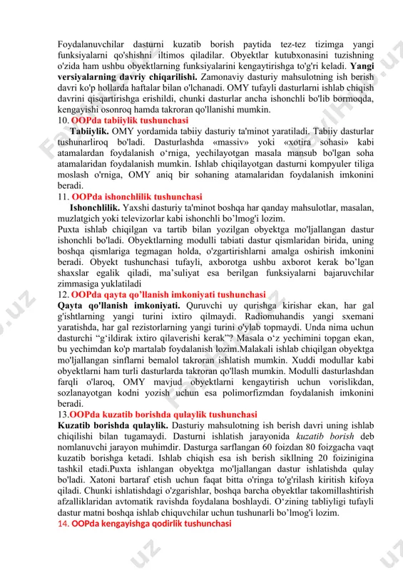 chiliklari ko'zga tashlandi. 8. modulli dasturlash modulli dasturlashda, masalan, modula2 kabi tilda protsedurali dasturlashda topilgan ayrim kamchiliklarni bartaraf etishga urinib ko'rildi. modulli dasturlash dasturni bir necha tarkibiy bo’laklarga, yoki, boshqacha qilib aytganda, modullarga bo'lib tashlaydi. agar protsedurali dasturlash ma'lumotlar va jarayonlarm bo'lib tashlasa, modulli dasturlash, undan farqli o‘laroq, ularni birlashtiradi. modul ma’lumotlarning o'zidan hamda ma’lumotlarga ishlov beradigan protseduralardan iborat. modulli va prosedurali dasturlash tillarida turni kengaytirish usuli, agar «agregatlash» deb ataluvchi usul yordamida boshqa turlarni yaratishni hisobga olmaganda, mavjud emas. obyektga mo’ljallangan dasturlash (omd) bu talablarga to’la javob beradi. bunda dasturiy komponentlarni ko‘p martalab qo’llash va berilganlarni manipulatsiya qiluvchi usullar bilan birlashtirish imkoniyati mavjud. obyektga mo'ljallangan dasturlashning asosiy maqsadi berilganlar va ular ustida amal bajaruvchi protseduralarni yagona obyekt deb qarashdan iboratdir. 9. obyektga mo'ljallangan yondashuvning afzalliklari va maqsadlari obyektga mo'ljallangan yondashuvning afzalliklari va maqsadlari omy dasturiy ta’minotni ishlab chiqishda oltita asosiy maqsadni ko'zlaydi. omy paradigmasiga muvofiq ishlab chiqilgan dasturiy ta’minot …