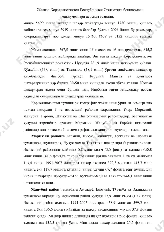 а, минус 15760, 8628 ва 7132 кишини ташкил қилган. жами аҳолидан 767,5 минг киши 15 шаҳар ва 16 шаҳарчаларда, 815,2 минг киши қишлоқ жойларида яшайди. энг катта шаҳар- қорақалпоғистон республикасининг пойтахти - нукусда 261,9 минг киши истиқомат қилади. хўжайли (67,0 минг) ва тахиятош (48,1 минг) ўртача миқёсдаги шаҳарлар ҳисобланади. чимбой, тўрткўл, беруний, манғит ва қўнғирот шаҳарларининг ҳар бирига 30-50 минг кишидан аҳоли тўғри келади. қолган шаҳарларда аҳоли сони бундан кам. нисбатан катта қишлоқлар асосан қадимдан суғориладиган ҳудудларда жойлашган. қорақалпоғистон туманлари географик жойлашган ўрни ва демографик нуқтаи назардан 5 та иқтисодий районга ажратилади. улар: марказий, жанубий, ғарбий, шимолий ва шимоли-шарқий районлардир. белгиланган ҳудудий таркиблар орасида марказий, жанубий ва ғарбий иқтисодий районларнинг иқтисодий ва демографик салоҳияти бирмунча ривожланган. марказий районга кегайли, нукус, қонликўл, хўжайли ва шуманай туманлари, шунингдек, нукус ҳамда тахиятош шаҳарлари бирлаштирилади. иқтисодий районнинг майдони 5,8 минг кв.км (3,5 фоиз) ва аҳолиси 658,0 минг киши (41,6 фоиз)га тенг. аҳолининг ўртача зичлиги …