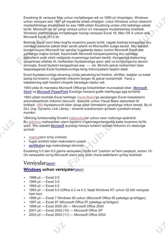 'zgartirish imkonini bergan ilk jadval muharriridir. yana u kataklarning aqlli hisobini chiqarib beradigan dastur edi. 1993-yilda ilk marotaba microsoft office'ga birlashtirilish munosabati bilan microsoft word va microsoft powerpoint excel'ga monand grafik interfeysga ega bo'lishdi. 1993-yildan boshlab excel tarkibiga visula basic'ga asoslangan excel masalalarini avtomatlashtirish imkonini beruvchi dasturlar uchun visual basic dasturlash tili kiritiladi. vba foydalanuvchi bilan aloqa qilish formalarini yaratishga imkon beradi. bu til dll (ing. dynamic link library - dinamik kutubxona)ni qo'llashi (yaratishi emas) mumkin. vbaning funksionalligi excelni makroviruslar uchun oson nishonga aylantirdi. bu antivirus mahsulotlari ularni topishni o'rganmagunlarigacha katta muammo bo'lib qoldi. shu sababli microsoft quyidagi himoya turlarini tanlash imkonini o'z dasturiga qo'shdi: · makroslarni to'liq o'chirish · hujjat ochilishi bilan makroslarni yoqish · sertifikatga ega makroslarga ishonish. excelning 5.0 dan 9.0 gacha versiyalari o'zida turli "yashirin sir"larni saqlaydi, ammo 10-chi versiyadan so'ng microsoft ularni yo'q qilish chora-tadbirlarini qo'llay boshladi . versiyalar[tahrir] windows uchun versiyalar[tahrir] · 1988-yil — …