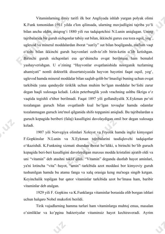 lar tarkibida azot bo‘lmasa ham, baribir vitaminlar deb atalgan. 1929 yili f. gopkins va k.funklarga vitaminlar borasida olib borgan ishlari uchun halqaro nobel mukofoti berildi. tirik vujudlarning hamma turlari ham vitaminlarga muhtoj emas, masalan o’simliklar va ko’pgina bakteriyalar vitaminsiz hayot kechiraveradi. ayrim vitaminlar hayvon tanasida sintezlash xususiyatiga ega, masalan s vitamini kalamushlarda hosil bo‘ladi va shuning uchun ular singa kasalligi bilan og‘rimaydi. odam va maymunlarda esa u sintezlanmagani uchun, ovqat bilan tegishli miqdorda doimiy ravishda qabul qilib turilmasa ular bu kasalikka chalinadi. u yoki bu vitaminlar bo‘lmasligidan yuzaga keladigan kasalliklar “avitaminozlar” deb yuritiladi. barcha vitaminlarga tegishli bo‘lgan umumiy xususiyatlardan biri shuki, ular quvvat manbai va hujayra hamda to‘qimalar hosil bo‘lishi uchun plastik material bo‘lib xizmat qila olmaydi. vitaminlarni o‘rganishda ularning fiziologik xususiyati yoki kimyoviy tarkibiga ko‘ra guruhlarga ajratish qiyin. shuning uchun ularni eruvchanlik xususiyatiga qarab yog‘da (a, d, e, k vitaminlar) va suvda eruvchi (b vitaminlar kompleksi, c va p …