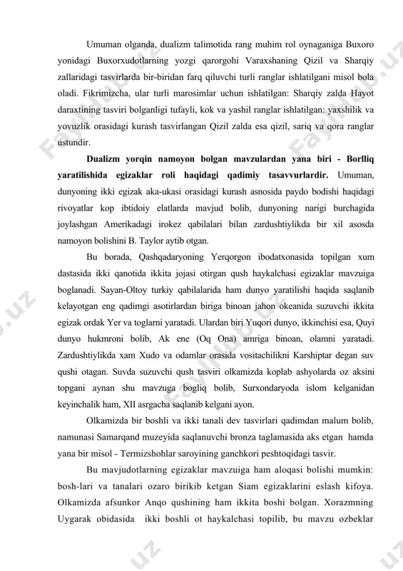 sayan-oltoy turkiy qabilalarida ham dunyo yaratilishi haqida saqlanib kelayotgan eng qadimgi asotirlardan biriga binoan jahon okeanida suzuvchi ikkita egizak o�rdak yer va tog�larni yaratadi. ulardan biri yuqori dunyo, ikkinchisi esa, quyi dunyo hukmroni bo�lib, ak ene (oq ona) amriga binoan, olamni yaratadi. zardushtiylikda xam xudo va odamlar orasida vositachilikni karshiptar degan suv qushi o�tagan. suvda suzuvchi qush tasviri o�lkamizda ko�plab ashyolarda o�z aksini topgani aynan shu mavzuga bog�liq bo�lib, surxondaryoda islom kelganidan keyinchalik ham, xii asrgacha saqlanib kelgani ayon. o�lkamizda bir boshli va ikki tanali dev tasvirlari qadimdan ma�lum bo�lib, namunasi samarqand muzeyida saqlanuvchi bronza taglamasida aks etgan hamda yana bir misol - termizshohlar saroyining ganchkori peshtoqidagi tasvir. bu mavjudotlarning egizaklar mavzuiga ham aloqasi bo�lishi mumkin: bosh-lari va tanalari o�zaro birikib ketgan siam egizaklarini eslash kifoya. o�lkamizda afsunkor anqo qushining ham ikkita boshi bo�lgan. xorazmning uygarak obidasida ikki boshli ot haykalchasi topilib, bu mavzu o�zbeklar folklorida ikki boshli ot va …