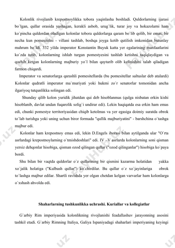"kulbash qullar") ko`chirdilar. bu qullar o`z xo`jayinlariga obrok to`lashga majbur edilar. shartli ravishda yer olgan chetdan kelgan varvarlar ham kolonlarga o`xshash ahvolda edi. shaharlarning tushkunlikka uchrashi. kuriallar va kollegiatlar g`arbiy rim imperiyasida kolonlikning rivojlanishi feadallashuv jarayonning asosini tashkil etadi. g`arbiy rimning italiya, galiya ispaniyadagi shaharlari imperiyaning keyingi davrida qattiq krizisni boshidan kechirmoqda edi. qui mehnatiga asoslangan hunarmandlarning unumdorligi past edi. ishlab chiqarilgan mahsulotlarni sotish nihoyatda qiyinlahsdi, chunki pomesitellarning biqiqligi, kolonlar xarid quvatining pastligi, natural xo`jaligining ko`payishi asosiy sabab edi. bundan tashqari o`rta dengizdagi savdo balansi sharqiy qismga qaraganda ancha qoloq edi. shahar xo`jaligining tushkunlikka yuz tutishi sabali shahrlarda ham bo`lg`usi feodal munosabatlar paydo bo`la boshladi. chunonchi, shahrlarda yashovchi o`rta hol yer egalari, shahar kuriyalarining a`zolari (kuriallar), ya`ni aholining soliqlarni to`lashi va hokazolar uchun javobgarliklar yuklatilgan, o`z vazifasidan mashaqqat chiqayotgan kuriallar majburiy suratda kuriyalarga biriktirib qo`shila boshladi. hukumat kuriallik unvonini nasldan -naslga meros bo`lib o`tadigan qilib qoydi. o`z shahri va quriyasini …