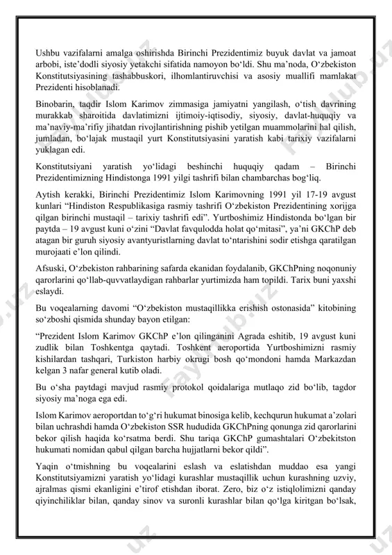 yaviy qonunchiligi erishgan yutuqlarni inobatga oladigan asosiy qonun loyihasini tayyorlashga bevosita rahbarlik qildi. ushbu vazifalarni amalga oshirishda birinchi prezidentimiz buyuk davlat va jamoat arbobi, iste’dodli siyosiy yetakchi sifatida namoyon bo‘ldi. shu ma’noda, o‘zbekiston konstitutsiyasining tashabbuskori, ilhomlantiruvchisi va asosiy muallifi mamlakat prezidenti hisoblanadi. binobarin, taqdir islom karimov zimmasiga jamiyatni yangilash, o‘tish davrining murakkab sharoitida davlatimizni ijtimoiy-iqtisodiy, siyosiy, davlat-huquqiy va ma’naviy-ma’rifiy jihatdan rivojlantirishning pishib yetilgan muammolarini hal qilish, jumladan, bo‘lajak mustaqil yurt konstitutsiyasini yaratish kabi tarixiy vazifalarni yuklagan edi. konstitutsiyani yaratish yo‘lidagi beshinchi huquqiy qadam – birinchi prezidentimizning hindistonga 1991 yilgi tashrifi bilan chambarchas bog‘liq. aytish kerakki, birinchi prezidentimiz islom karimovning 1991 yil 17-19 avgust kunlari “hindiston respublikasiga rasmiy tashrifi o‘zbekiston prezidentining xorijga qilgan birinchi mustaqil – tarixiy tashrifi edi”. yurtboshimiz hindistonda bo‘lgan bir paytda – 19 avgust kuni o‘zini “davlat favqulodda holat qo‘mitasi”, ya’ni gkchp deb atagan bir guruh siyosiy avantyuristlarning davlat to‘ntarishini sodir etishga qaratilgan murojaati e’lon qilindi. afsuski, o‘zbekiston …
