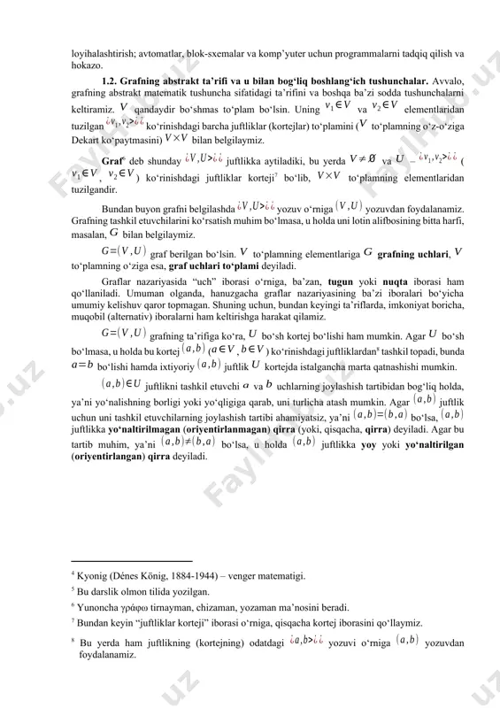 eref:4] tomonidan 1936 yilda graflar nazariyasiga bag‘ishlangan dastlabki darslikda[footnoteref:5] uchraydi. [4: kyonig (dénes könig, 1884-1944) – venger matematigi.] [5: bu darslik olmon tilida yozilgan.] graflar nazariyasi bo‘yicha tadqiqotlar natijalari inson faoliyatining turli sohalarida qo‘llaniladi. ulardan ba’zilari quyidagilardir: boshqotirmalarni hal qilish; qiziqarli o‘yinlar; yo‘llar, elektr zanjirlari, integral sxemalari va boshqarish sistemalarini loyihalashtirish; avtomatlar, blok-sxemalar va komp’yuter uchun programmalarni tadqiq qilish va hokazo. 1.2. grafning abstrakt ta’rifi va u bilan bog‘liq boshlang‘ich tushunchalar. avvalo, grafning abstrakt matematik tushuncha sifatidagi ta’rifini va boshqa ba’zi sodda tushunchalarni keltiramiz. qandaydir bo‘shmas to‘plam bo‘lsin. uning va elementlaridan tuzilgan ko‘rinishdagi barcha juftliklar (kortejlar) to‘plamini ( to‘plamning o‘z-o‘ziga dekart ko‘paytmasini) bilan belgilaymiz. graf[footnoteref:6] deb shunday juftlikka aytiladiki, bu yerda va – (, ) ko‘rinishdagi juftliklar korteji[footnoteref:7] bo‘lib, to‘plamning elementlaridan tuzilgandir. [6: yunoncha γράφω tirnayman, chizaman, yozaman ma’nosini beradi.] [7: bundan keyin “juftliklar korteji” iborasi o‘rniga, qisqacha kortej iborasini qo‘llaymiz.] bundan buyon grafni belgilashda yozuv o‘rniga yozuvdan foydalanamiz. grafning …