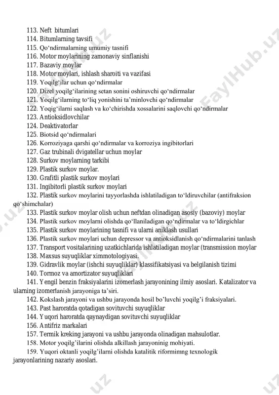 moylari, ishlash sharoiti va vazifasi 119. yoqilg‘ilar uchun qo‘ndirmalar 120. dizel yoqilg‘ilarining setan sonini oshiruvchi qo‘ndirmalar 121. yoqilg‘ilarning to‘liq yonishini ta’minlovchi qo‘ndirmalar 122. yoqig‘ilarni saqlash va ko‘chirishda xossalarini saqlovchi qo‘ndirmalar 123. antioksidlovchilar 124. deaktivatorlar 125. biotsid qo‘ndirmalari 126. korroziyaga qarshi qo‘ndirmalar va korroziya ingibitorlari 127. gaz trubinali dvigatellar uchun moylar 128. surkov moylarning tarkibi 129. plastik surkov moylar. 130. grafitli plastik surkov moylari 131. ingibitorli plastik surkov moylari 132. plastik surkov moylarini tayyorlashda ishlatiladigan to‘ldiruvchilar (antifraksion qo‘shimchalar) 133. plastik surkov moylar olish uchun neftdan olinadigan asosiy (bazoviy) moylar 134. plastik surkov moylarni olishda qo‘llaniladigan qo‘ndirmalar va to‘ldirgichlar 135. plastik surkov moylarining tasnifi va ularni aniklash usullari 136. plastik surkov moylari uchun depressor va antioksidlanish qo‘ndirmalarini tanlash 137. transport vositalarining uzatkichlarida ishlatiladigan moylar (transmission moylar 138. maxsus suyuqliklar ximmotologiyasi. 139. gidravlik moylar (ishchi suyuqliklar) klassifikatsiyasi va belgilanish tizimi 140. tormoz va amortizator suyuqliklari 141. yengil benzin fraksiyalarini izomerlash jarayonining ilmiy asoslari. …
