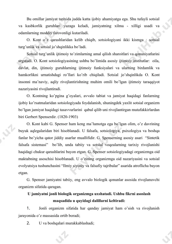 organizmga oid nazariyasini va sotsial evolyutsiya tushunchasini “ilmiy siyosiy va falsafiy tajribalar” asarida atroflicha bayon etgan. g. spenser jamiyatni tabiiy, eng avvalo biologik qonunlar asosida rivojlanuvchi organizm sifatida qaragan. u jamiyatni jonli biologik organizmga uxshatadi. ushbu fikrni asoslash maqsadida u quyidagi dalillarni keltiradi: 1. jonli organizm sifatida har qanday jamiyat ham o’sish va rivojlanish jarayonida o’z massasida ortib boradi; 2. u va boshqalari murakkablashadi; 3. uning kismlarining tobora bir - biriga bog’liqligi kuchayib boradi; 4. uni tashkil etgan birliklar goxo paydo bo’lib va yuk bo’lib turishiga qaramay, bir butun holda yashashni davom ettiradi. g. spenserning sotsial, shuningdek evolyutsiya nazariyasi katta kizikish uyg’otadi. evolyutsiyada u quyidagi asosiy jihatlarni ajratadi: oddiydan murakkabga o’tish (integratsiya); bir turdan xilma-xillikka o’tish (differetsiatsiya, noaniqlikdan aniqlikka o’tish tartibining o’sishi). sotsial evolyutsiya bu - jamiyatning murakkablashuvi yo’lidagi progressiv rivojlanish va sotsial, avvalo siyosiy institutlarni takomillashtirish soxasidagi faoliyatdir. u sotsial evolyutsiyaning odamlar extiyojlari bilan ob’ektiv bog’langanligini ko’rsatadi. “davlat evolyutsiyasi …