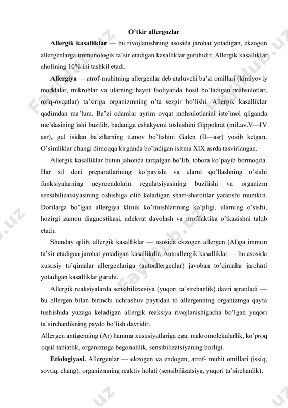 . allergen antigenning (ar) hamma xususiyatlariga ega: makromolekularlik, ko’proq oqsil tabiatlik, organizmga begonalilik, sensibilizatsiyaning borligi. etiologiyasi. allergenlar — ekzogen va endogen, atrof- muhit omillari (issiq, sovuq, chang), organizmning reaktiv holati (sensibilizatsiya, yuqori ta’sirchanlik). ekzogen allergenlar turli yo’llar bilan organizmga tushib, turli organ va sistemalarning zararlanishiga sabab bo’lishi mumkin. bular quyidagi guruhlarga bo’linadi: 1.biologik allergenlar. mikroblar, viruslar, zamburug’lar, gelmintlar, zardob va vaksina preparatlari. 2.dori allergenlari. amalda har qanday dori preparati allergiyaga sabab bo’lishi mumkin. 3.uy-ro’zg’or allergenlari. bular orasida uy changi, zax uylar devorida bo’ladigan mog’orlar, suvarak singari hasharotlar tanasining mayda qismlari. 4.o’simlik allergenlari. 5.oziq-ovqat allergenlari. sut, tuxum, go’sht, baliq, pomidor, sitrus mevalar, shokolad va b. oziq-ovqatdan bo’ladigan allergiyani hazm shiralarida ba’zi fermentlar yetishmasligi tufayli odamning ma’lum masalliqlarni ko’tara olmasligidan farq qilish kerak. 1. sanoat allergenlari. har xil moylar, bo’yoqlar, turli preparatlar. 2. fizik omillar alohida allergenlar guruhini tashkil etadi. endoallergenlar. ba’zan organizmning o’z oqsillari, shuningdek, hujayralari ham allergen bo’lib qoladi (endoallergenlar) …