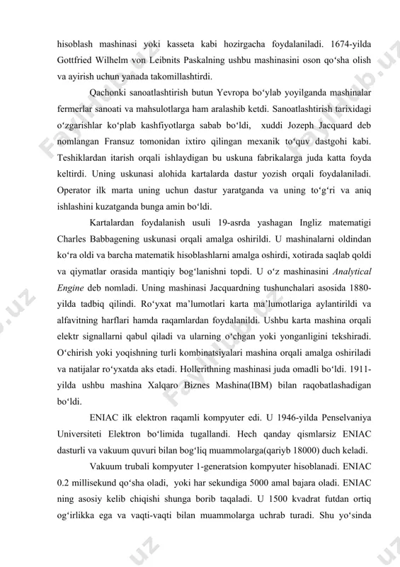 ariga aylantirildi va alfavitning harflari hamda raqamlardan foydalanildi. ushbu karta mashina orqali elektr signallarni qabul qiladi va ularning oʻchgan yoki yonganligini tekshiradi. oʻchirish yoki yoqishning turli kombinatsiyalari mashina orqali amalga oshiriladi va natijalar roʻyxatda aks etadi. hollerithning mashinasi juda omadli boʻldi. 1911-yilda ushbu mashina xalqaro biznes mashina(ibm) bilan raqobatlashadigan boʻldi. eniac ilk elektron raqamli kompyuter edi. u 1946-yilda penselvaniya universiteti elektron boʻlimida tugallandi. hech qanday qismlarsiz eniac dasturli va vakuum quvuri bilan bogʻliq muammolarga(qariyb 18000) duch keladi. vakuum trubali kompyuter 1-generatsion kompyuter hisoblanadi. eniac 0.2 millisekund qoʻsha oladi, yoki har sekundiga 5000 amal bajara oladi. eniac ning asosiy kelib chiqishi shunga borib taqaladi. u 1500 kvadrat futdan ortiq ogʻirlikka ega va vaqti-vaqti bilan muammolarga uchrab turadi. shu yoʻsinda eniac uchun hisoblash vaqtida qarab turish juda ham muhim. 3.1-ramda koʻrsatilganidek, eniac juda murakkab. 1950-yilda remington rand univac 1(universal avtomatik hisoblash) ni ishlab chiqdi. u sekundiga 10000 hisoblashlarni amalga oshirar edi. 1957-yilda …