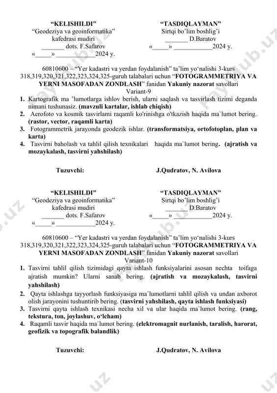 ) 3. fotogrammetrik tizimga nimalar kiradi. (oq-qora, rangli fotosurat, exm, ortofotoplanlar) 4. ortofotoplan va kartalami raqamlash tizimi – bu nima? (plan, kartalar, raqamli ko’rinish, vektorli xolat) tuzuvchi: j.qudratov, n. avilova “kelishildi” “geodeziya va geoinformatika” kafedrasi mudiri _______ dots. f.safarov «_____» ____________2024 y. “tasdiqlayman” sirtqi bo’lim boshlig’i _______ d.baratov «_____» ____________2024 y. 60810600 – “yer kadastri va yerdan foydalanish” ta’lim yo‘nalishi 3-kurs 318,319,320,321,322,323,324,325-guruh talabalari uchun “fotogrammetriya va yerni masofadan zondlash” fanidan yakuniy nazorat savollari variant-9 1. kartografik mа ’lumotlarga ishlov berish, ularni saqlash va tasvirlash tizimi deganda nimani tushunasiz. (mavzuli kartalar, ishlab chiqish) 2. aerofoto va kosmik tasvirlami raqamli ko'rinishga o'tkazish haqida ma`lumot bering. (rastor, vector, raqamli karta) 3. fotogrammetrik jarayonda geodezik ishlar. (transformatsiya, ortofotoplan, plan va karta) 4. tasvirni baholash va tahlil qilish texnikalari haqida ma`lumot bering. (ajratish va mozaykalash, tasvirni yahshilash) tuzuvchi: j.qudratov, n. avilova “kelishildi” “geodeziya va geoinformatika” kafedrasi mudiri _______ dots. f.safarov «_____» ____________2024 y. “tasdiqlayman” sirtqi …